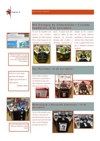 Dia Europeu da Alimentação e Cozinha
Saudáveis—8 de novembro
Homenagem a Bernardo Santareno —19 de
novembro
cidadãos da EU a optarem
por um regime alimentar
equilibrado e a fazerem mais
exercício físico. Para lembrar
a data, a equipa da BE levou
para a biblioteca alimentos
saudáveis.
No dia 8 de novembro cele-
brou-se nos Estados-
Membros da União Europeia
(EU), o Dia Europeu da Ali-
mentação e da Cozinha Sau-
dáveis. A criação deste Dia
surgiu no âmbito de uma
campanha da Comissão
Europeia para combater a
obesidade, incentivando os
São Martinho—11 de novembro
Entre a lenda, as tradições
alimentares e os provérbios, o
são Martinho foi mais uma
data comemorativa representa-
da na nossa mesa temática.
No dia 19 de novembro come-
morámos o nascimento de
Bernardo Santareno com uma
pequena exposição de homena-
gem ao maior dramaturgo
português do século XX.
E n t r e l i v r o s e l e i t u r a s
P á g i n a 8
O livro é o ser mais
paciente do mundo.
Espera por um leitor a
vida inteira.
António Mota
“Biblioteca Digital” é um espa-
ço online gerido pela Fundação
Calouste Gulbenkian.
Para visitar a página, basta cli-
car na imagem.
No dia 31 de outubro, livros de
feiticeiros, feitiçarias e outras
magias
 