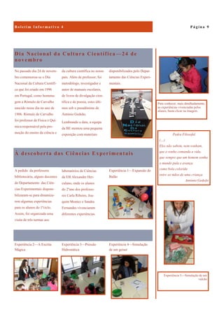 Experiência 4—Simulação
de um geiser
Experiência 2—A Escrita
Mágica
Experiência 3—Pressão
Hidrostática
Dia Nacional da Cultura Científica —24 de
novembro
disponibilizados pelo Depar-
tamento das Ciências Experi-
mentais.
No passado dia 24 de novem-
bro comemorou-se o Dia
Nacional da Cultura Científi-
ca que foi criado em 1996
em Portugal, como homena-
gem a Rómulo de Carvalho
nascido nesse dia no ano de
1906. Rómulo de Carvalho
foi professor de Física e Quí-
mica responsável pela pro-
moção do ensino da ciência e
da cultura científica no nosso
país. Além de professor, foi
metodólogo, investigador e
autor de manuais escolares,
de livros de divulgação cien-
tífica e de poesia, estes últi-
mos sob o pseudónimo de
António Gedeão.
Lembrando a data, a equipa
da BE montou uma pequena
exposição com materiais
À descoberta das Ciências Experimentais
Experiência 1—Expansão do
Balão
A pedido da professora
bibliotecária, alguns docentes
do Departamento das Ciên-
cias Experimentais disponi-
bilizaram-se para dinamiza-
rem algumas experiências
para os alunos do 1ºciclo.
Assim, foi organizada uma
visita de três turmas aos
laboratórios de Ciências
da EB Alexandre Her-
culano, onde os alunos
do 2ºano dos professo-
res Carla Ribeiro, Joa-
quim Montez e Sandra
Fernandes vivenciaram
diferentes experiências.
P á g i n a 9B o l e t i m I n f o r m a t i v o 4
Pedra Filosofal
(…)
Eles não sabem, nem sonham,
que o sonho comanda a vida,
que sempre que um homem sonha
o mundo pula e avança
como bola colorida
entre as mãos de uma criança.
António Gedeão
Experiência 5—Simulação de um
vulcão
Para conhecer, mais detalhadamente,
as experiências vivenciadas pelos
alunos, basta clicar na imagem.
 
