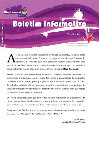 A
        1 de Janeiro de 2010 chegámos ao Bairro da Nazaré, estamos nesta
        comunidade há quase 3 anos e a chegar ao fim desta 4ªGeração de
        Escolhas, no entanto para nós passaram alguns dias, sentimos que
muito há por fazer e queremos contribuir ainda mais na nossa comunidade e
essencialmente colaborar com os nossos jovens nas suas Boas Escolhas.

Desde o início que procuramos capacitar, orientar, motivar, estimular e
reinventar, promovendo sempre junto dos jovens a importância da educação,
da escola e da formação, para que possam no presente preparar o seu futuro.
O trabalho realizado até ao momento é positivo, conseguimos criar projetos de
vida, desenvolver competências e o respeito pelo outro, fazendo com que sejam
os agentes da sua própria mudança.

O Projeto Reinvent@.com procura todos os dias minimizar as dificuldades de
quem nos procura, ajudando-os a serem autónomos e capazes de responder
com eficácia aos seus problemas. Nós continuamos a acreditar na mudança…

Aos jovens, às famílias e a todos aqueles que estão connosco diariamente, não
se esqueçam: “Juntos Reinvent@mos o Nosso Bairro”.

                                                                Saudações,
                                                     Equipa Reinvent@.com
 