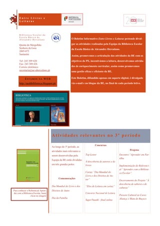 Projetos
Encontro “Aprender em Par-
tilha
Implementação do Referenci-
al “Aprender com a Bibliote-
ca Escolar”.
Encerramento do Projeto “À
descoberta de saberes e de
culturas”
Passeio Cultural às Caves
Aliança e Mata do Buçaco
O Boletim Informativo Entre Livros e Leituras pretende divul-
gar as atividades realizadas pela Equipa da Biblioteca Escolar
da Escola Básica de Alexandre Herculano.
Assim, promovemos a articulação das atividades da BE com os
objetivos do PE, incentivámos a leitura, desenvolvemos ativida-
des de enriquecimento curricular, assim como promovemos
uma gestão eficaz e eficiente da BE.
Este Boletim, difundido apenas em suporte digital, é divulgado
via e-mail e no blogue da BE, no final de cada período letivo.
Atividades relevantes no 3º período
Ao longo do 3º período, as
atividades mais relevantes a
serem desenvolvidas pela
Equipa da BE estão divididas
em três grandes polos:
Comemorações
Dia Mundial do Livro e dos
Direitos de Autor
Dia da Família
Concursos
Top Leitor
À descoberta de autores e de
livros
Cartaz “Dia Mundial do
Livro e dos Direitos de Au-
tor”
“Elos de Leitura em cartaz”
Concurso Nacional de Leitura
SuperTmatik—final online
ESTAMOS NA WEB
http://aeahbiblioteca.blogspot.pt/
Quinta do Mergulhão
Senhora da Guia
2005-075
Santarém
Tel: 243 309 420
Fax: 243 309 426
Correio eletrónico:
secretaria@ae-aherculano.pt
E n t r e L i v r o s e
L e i t u r a s
B i b l i o t e c a E s c o l a r d a
E s c o l a B á s i c a d e
A l e x a n d r e H e r c u l a n o
Para conhecer o Referencial Apren-
der com a Biblioteca Escolar, basta
clicar na imagem
 