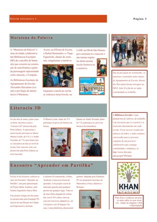 Encontro “Aprender em Partilha”
gratuita adaptada pela Fundação
PT aos programas nacionais de
Matemática, Física, Química e
Biologia.
No dia 16 de fevereiro, realizou-se
mais um Encontro “Aprender em
Partilha”, este para apresentação
do Projeto Khan Academy. pelo
Senhor Engenheiro Inácio Mira .
Este projeto integra um dos proje-
tos promovidos pela Fundação PT,
através da sua Direção de Cidada-
nia Empresarial e Inclusão.
Conforme foi transmitido, a Khan
Academy é uma nova forma de
aprender, é um projeto social de
educação gratuita para qualquer
pessoa em qualquer lugar. Trata-se
de uma oferta alargada de conteú-
dos com 8 256 vídeos, mais de
cem mil exercícios adaptativos, em
216 países e em 38 línguas. Ou
seja, é uma plataforma educacional
Maratona da Palavra
A “Maratona da Palavra” é
uma atividade colaborativa
das Bibliotecas Escolares
(BE) do concelho de Santa-
rém que consiste na constru-
ção de uma história a partir
da personagem representada
como mascote, o Campino.
As Bibliotecas Escolares do
Agrupamento de Escolas
Alexandre Herculano tive-
ram o privilégio de darem
início à Maratona.
Assim, na Oficina de Escrita,
o Rafael Raimundo e o Tiago
Figueiredo, alunos do sexto
ano, imaginaram a narrativa.
Enquanto a tarefa de escrita
se realizava nesta Escola, na
Literacia 3D
Quanto ao André Noronha, aluno
do 7ºA, participou na prova de
literacia da matemática.
No dia dois de março, pelas cator-
ze horas, decorreu a prova
“Literacia 3D” promovida pela
Porto Editora. A representar a
nossa Escola estiveram os alunos
Martim Leitão, do 5ºA, e o André
Noronha, do 7ºA, pois foram eles
os vencedores da fase ao nível de
escola. Este concurso está a ser
promovido pela Porto Editora ao
nível nacional.
O Martim Leitão, aluno do 5ºA
participou na prova de literacia da
leitura.
P á g i n a 3B o l e t i m I n f o r m a t i v o 5
A Biblioteca Escolar é uma
plataforma de saberes, de trabalho
e de inovação que se constrói e se
reinventa diariamente em cada
escola. O seu sucesso resulta dos
esforços de todos, e todos estamos
convocados para a procura
conjunta de um percurso
colaborativo que conjuga
continuidade e mudança, in
http://www.rbe.min-
edu.pt/np4/789.html
Dia da passagem do testemunho: os
materiais construídos pelos alunos
do Agrupamento de Escolas Alexan-
dre Herculano foram entregues na
EB D. João II a fim de ser dada
continuidade ao trabalho.
UAM, na EB de São Domin-
gos construía-se a mascote e
nas turmas regula-
res desta mesma
escola ilustrava-se
a narrativa.
Para ficar a conhecer um pou-
co mais sobre os seus recur-
sos, clique na imagem e abra
a hiperligação
 