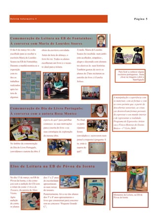 Elos de Leitura na EB de Póvoa da Isenta
No dia 15 de março, na EB de
Póvoa da Isenta, o dia come-
çou com a audição do CD com
o relato do conto A Arca do
Tesouro, da autoria de Alice
Vieira.
Após
audição
do conto,
os alunos
dos 1º e 2º anos
de escolaridade
apresentaram
as suas caixas
do tesouro.
Posteriormente, foi a vez dos alunos
dos 3º e 4º anos apresentarem o
livro que construíram para concorre-
rem ao concurso “Pequeno Grande
C”,
Comemoração da Leitura na EB de Fontaínhas:
À conversa com Maria de Lourdes Soares
À tarde, Maria de Lourdes
Soares foi recebida num ambi-
ente acolhedor, simpático ,
alegre e decorado com elemen-
tos alusivos às suas histórias.
Também gostou de ouvir os
alunos do 2ºano recitarem as
estrofes do livro A Família
Soluas.
O dia 8 de março foi o dia
escolhido para se receber a
escritora Maria de Lourdes
Soares na EB de Fontaínhas.
Durante a manhã montou-se a
exposição
com to-
dos os
trabalhos
realizados
após lei-
tura de
algumas
obras da escritora convidada.
Antes da hora do almoço, o
livro foi rei. Todos os alunos
escolheram um livro e o recan-
to ideal para a leitura.
Comemoração do Dia do Livro Português:
À conversa com a autora Rosa Montez
No final,
os parti-
cipantes
foram
convidados a escreverem num
painel a resposta à pergunta: E
tu, estás à
espera do
quê?
No âmbito da comemoração
do Dia do Livro Português,
convidámos a autora da obra À
espera do quê? para partilhar
connosco as suas motivações
para a escrita do livro e as
suas estratégias de exploração
da mesma obra.
P á g i n a 5B o l e t i m I n f o r m a t i v o 5
A manipulação e experiência com
os materiais, com as formas e com
as cores permite que, a partir de
descobertas sensoriais, as crian-
ças desenvolvam formas pessoais
de expressar o seu mundo interior
e de representar a realidade.
Programa de Expressões Artísti-
cas e Físico-Motoras do Ensino
Básico—1º Ciclo, DGE
Momentos de Leitura, na EB de
Póvoa da Isenta
Para ficar a conhecer alguns
escritores portugueses, basta
clicar na imagem e abrir a
hiperligação
 