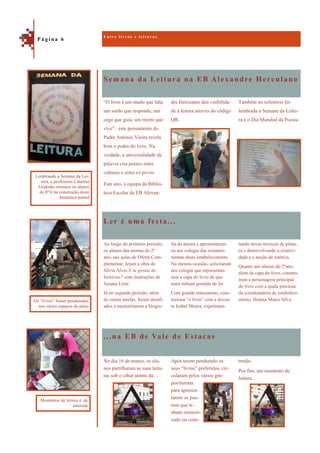 Semana da Leitura na EB Alexandre Herculano
...na EB de Vale de Estacas
Também no refeitório foi
lembrada a Semana da Leitu-
ra e o Dia Mundial da Poesia.
“O livro é um mudo que fala,
um surdo que responde, um
cego que guia, um morto que
vive”, este pensamento do
Padre António Vieira revela
bem o poder do livro. Na
verdade, a universalidade da
palavra cria pontes entre
culturas e entre os povos.
Este ano, a equipa da Biblio-
teca Escolar da EB Alexan-
dre Herculano deu visibilida-
de à leitura através do código
QR.
Ler é uma festa...
tando novas técnicas de pintu-
ra e desenvolvendo a criativi-
dade e a noção de estética.
Quanto aos alunos do 2ºano,
além da capa do livro, constru-
íram a personagem principal
do livro com a ajuda preciosa
da coordenadora de estabeleci-
mento, Helena Matos Silva.
Ao longo do primeiro período,
os alunos das turmas do 2º
ano, nas aulas de Oferta Com-
plementar, leram a obra de
Sílvia Alves E tu gostas de
histórias? com ilustrações de
Susana Leite.
Já no segundo período, além
de outras tarefas, foram desafi-
ados a memorizarem a biogra-
fia da autora e apresentarem-
na aos colegas das restantes
turmas deste estabelecimento.
Na mesma ocasião, solicitaram
aos colegas que representas-
sem a capa do livro de que
mais tinham gostado de ler.
Com grande entusiasmo, cons-
truíram “o livro” com a docen-
te Isabel Moura, experimen-
truído.
Por fim, um momento de
leitura…
No dia 16 de março, os alu-
nos partilharam as suas leitu-
ras sob o olhar atento da…
Após terem pendurado os
seus “livros” preferidos, cir-
cularam pelos vários gru-
pos/turmas
para apresen-
tarem os poe-
mas que ti-
nham memori-
zado ou cons-
E n t r e l i v r o s e l e i t u r a s
P á g i n a 6
Lembrando a Semana da Lei-
tura, a professora Catarina
Godinho orientou os alunos
do 8ºA na construção deste
fantástico painel
Os “livros” foram pendurados
nos vários espaços do pátio
Momentos de leitura e de
amizade
 