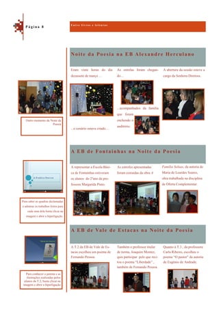 Noite da Poesia na EB Alexandre Herculano
A EB de Vale de Estacas na Noite da Poesia
A abertura da sessão esteve a
cargo da Senhora Diretora.
Eram vinte horas do dia
dezassete de março …
...o cenário estava criado…
As estrelas foram chegan-
do…
...acompanhados da família
que foram
enchendo o
auditório.
A EB de Fontainhas na Noite da Poesia
A representar a Escola Bási-
ca de Fontainhas estiveram
os alunos do 2ºano da pro-
fessora Margarida Pinto.
As estrofes apresentadas
foram extraídas da obra A
Quanto à T.3 , da professora
Carla Ribeiro, escolheu o
poema “O pastor” da autoria
de Eugénio de Andrade.
A T.2 da EB de Vale de Es-
tacas escolheu um poema de
Fernando Pessoa.
Também o professor titular
de turma, Joaquim Montez,
quis participar pelo que reci-
tou o poema “Liberdade” ,
também de Fernando Pessoa.
E n t r e l i v r o s e l e i t u r a s
P á g i n a 8
Para saber as quadras declamadas
e admirar os trabalhos feitos para
cada uma dela basta clicar na
imagem e abrir a hiperligação.
Outro momento da Noite da
Poesia
Para conhecer o poema e as
ilustrações realizadas pelos
alunos da T.2, basta clicar na
imagem e abrir a hiperligação
Família Soluas, da autoria de
Maria de Lourdes Soares,
obra trabalhada na disciplina
de Oferta Complementar.
 