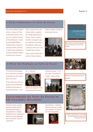 Encerramento da Noite da Poesia na
EB Alexandre Herculano
Para finalizar , a Senhora
Diretora encerrou a sessão
com o poema “As portas”
de Álvaro Magalhães.
Por fim, tivemos a partici-
pação dos alunos da EB
Alexandre Herculano: a
Diana Barreto e o Rafael
Raimundo com a leitura dos
poemas com que participa-
ram no concurso “Faça lá
um poema”.
A EB de Combatentes na Noite da Poesia
Filipe Fernandes, se disponi-
bilizou para musicar.
Nas aulas de Oferta Comple-
mentar, os alunos do 2ºano
conheceram a história Acho
que posso ajudar da autoria
de David Machado e ilustra-
do por Mafalda Milhões.
Tendo por base a ideia prin-
cipal que norteou a história,
os alunos foram desafiados a
construir uma base de dados
de palavras que rimassem
entre si, assim como a cons-
truírem estrofes, seguindo
um exemplo dado pela pro-
fessora. Assim, os alunos,
divididos em pequenos gru-
pos, partiram à descoberta
de problemas simples que
acontecem no dia a dia e da
resolução para o mesmo.
Então, surgiu o poema que o
professor titular de turma,
A EB de São Domingos na Noite da Poesia
A Escola de São Domingos
fez-se representar por alunos
do primeiro ano de escolari-
dade e do terceiro.
Os dois alunos do 1ºano, da
professora Conceição Rosa,
recitaram dois poemas de
Luísa Ducla Soares: “À me-
sa” e “O Livro”.
Quanto aos alunos do 3ºano,
da professora Paula Santos,
P á g i n a 9B o l e t i m I n f o r m a t i v o 5
Momento de participação da
família
O bolo simpaticamente confeciona-
do pela Equipa da Cozinha da EB
Alexandre Herculano
Para conhecer o poema construído e
as suas ilustrações, basta clicar na
imagem
recitaram o poema “A cor
das vogais”, da autoria de
Vergílio Alberto Vieira.
 