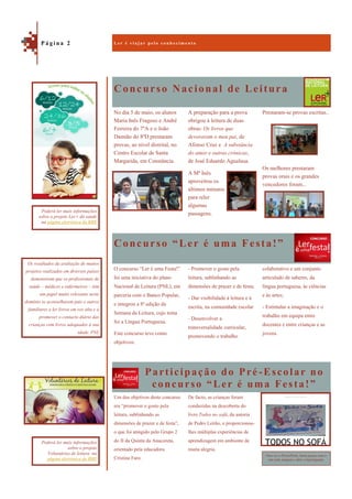 Concurso Nacional de Leitura
Participação do Pré-Escolar no
concurso “Ler é uma Festa!”
Prestaram-se provas escritas..
Os melhores prestaram
provas orais e os grandes
vencedores foram...
No dia 5 de maio, os alunos
Maria Inês Fragoso e André
Ferreira do 7ºA e o João
Damião do 8ºD prestaram
provas, ao nível distrital, no
Centro Escolar de Santa
Margarida, em Constância.
A preparação para a prova
obrigou à leitura de duas
obras: Os livros que
devoraram o meu pai, de
Afonso Cruz e A substância
do amor e outras crónicas,
de José Eduardo Agualusa.
A Mª Inês
aproveitou os
últimos minutos
para reler
algumas
passagens.
Concurso “Ler é uma Festa!”
colaborativo e um conjunto
articulado de saberes, da
língua portuguesa, às ciências
e às artes;
- Estimular a imaginação e o
trabalho em equipa entre
docentes e entre crianças e as
jovens.
O concurso “Ler é uma Festa!”
foi uma iniciativa do plano
Nacional de Leitura (PNL), em
parceria com o Banco Popular,
e integrou a 8ª edição da
Semana da Leitura, cujo tema
foi a Língua Portuguesa.
Este concurso teve como
objetivos:
- Promover o gosto pela
leitura, sublinhando as
dimensões de prazer e de festa;
- Dar visibilidade à leitura e à
escrita, na comunidade escolar
- Desenvolver a
transversalidade curricular,
promovendo o trabalho
Um dos objetivos deste concurso
era “promover o gosto pela
leitura, sublinhando as
dimensões de prazer e de festa”,
o que foi atingido pelo Grupo 2
do JI da Quinta da Anacoreta,
orientado pela educadora
Cristina Faro.
De facto, as crianças foram
conduzidas na descoberta do
livro Todos no sofá, da autoria
de Pedro Leitão, e proporcionou-
lhes múltiplas experiências de
aprendizagem em ambiente de
muita alegria.
L e r é v i a j a r p e l o c o n h e c i m e n t oP á g i n a 2
Os resultados da avaliação de muitos
projetos realizados em diversos países
demonstram que os profissionais de
saúde – médicos e enfermeiros – têm
um papel muito relevante neste
domínio se aconselharem pais e outros
familiares a ler livros em voz alta e a
promover o contacto diário das
crianças com livros adequados à sua
idade. PNL
Poderá ler mais informações
sobre o projeto Ler+ dá saúde
na página eletrónica da RBE
Para ver o PowerPoint, basta passar com o
rato pela imagem e abrir a hiperligação.
Poderá ler mais informações
sobre o projeto
Voluntários de leitura na
página eletrónica da RBE
 