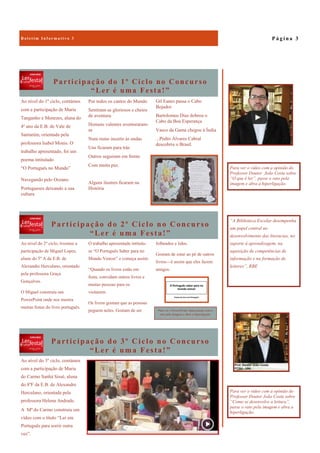 Participação do 3º Ciclo no Concurso
“Ler é uma Festa!”
Ao nível do 3º ciclo, contámos
com a participação de Maria
do Carmo Sanhá Sissé, aluna
do 8ºF da E.B. de Alexandre
Herculano, orientada pela
professora Helena Andrade.
A Mª do Carmo construiu um
vídeo com o título “Ler em
Português para sorrir outra
vez”.
Participação do 1º Ciclo no Concurso
“Ler é uma Festa!”
Gil Eanes passa o Cabo
Bojador
Bartolomeu Dias dobrou o
Cabo da Boa Esperança
Vasco da Gama chegou à Índia
...Pedro Álvares Cabral
descobriu o Brasil.
Ao nível do 1º ciclo, contámos
com a participação de Maria
Tanganho e Menezes, aluna do
4º ano da E.B. de Vale de
Santarém, orientada pela
professora Isabel Monis. O
trabalho apresentado, foi um
poema intitulado
“O Português no Mundo”
Navegando pelo Oceano
Portugueses deixando a sua
cultura
Por todos os cantos do Mundo
Sentiram-se gloriosos e cheios
de aventura.
Homens valentes aventuraram-
se
Num rumo incerto às ondas
Uns ficaram para trás
Outros seguiram em frente
Com muita paz.
Alguns ilustres ficaram na
História
Participação do 2º Ciclo no Concurso
“Ler é uma Festa!”
folheados e lidos.
Gostam de estar ao pé de outros
livros—é assim que eles fazem
amigos.
Ao nível do 2º ciclo, tivemos a
participação de Miguel Lopes,
aluno do 5º A da E.B. de
Alexandre Herculano, orientado
pela professora Graça
Gonçalves.
O Miguel construiu um
PowerPoint onde nos mostra
muitas festas do livro português.
O trabalho apresentado intitula-
se “O Português Saber para no
Mundo Vencer” e começa assim:
“Quando os livros estão em
festa, convidam outros livros e
muitas pessoas para os
visitarem.
Os livros gostam que as pessoas
peguem neles. Gostam de ser
P á g i n a 3B o l e t i m I n f o r m a t i v o 3
“A Biblioteca Escolar desempenha
um papel central no
desenvolvimento das literacias, no
suporte à aprendizagem, na
aquisição de competências de
informação e na formação de
leitores”, RBE
Para ver o vídeo com a opinião do
Professor Doutor João Costa sobre
“O que é ler”, passe o rato pela
imagem e abra a hiperligação.
Para ver o PowerPoint, basta passar com o
rato pela imagem e abrir a hiperligação.
Para ver o vídeo com a opinião do
Professor Doutor João Costa sobre
“Como se desenvolve a leitura”,
passe o rato pela imagem e abra a
hiperligação.
 