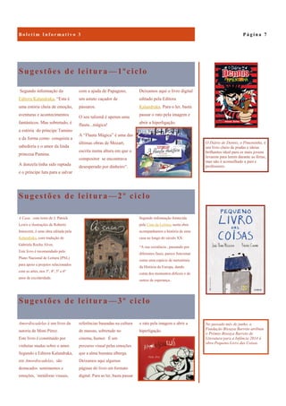 Sugestões de leitura —3º ciclo
o rato pela imagem e abrir a
hiperligação.
Amordiscadelas é um livro da
autoria de Moni Pérez.
Este livro é constituído por
vinhetas mudas sobre o amor.
Segundo a Editora Kalandraka,
em Amordiscadelas, são
destacados sentimentos e
emoções, ´metáforas visuais,
referências baseadas na cultura
de massas, sobretudo no
cinema, humor. É um
percurso visual pelas emoções
que a alma humana alberga.
Deixamos aqui algumas
páginas do livro em formato
digital. Para as ler, basta passar
Sugestões de leitura —1ºciclo
Deixamos aqui o livro digital
editado pela Editora
Kalandraka. Para o ler, basta
passar o rato pela imagem e
abrir a hiperligação.
Segundo informação da
Editora Kalandraka, “Esta é
uma estória cheia de emoção,
aventuras e acontecimentos
fantásticos. Mas sobretudo, é
a estória do príncipe Tamino
e da forma como conquista a
sabedoria e o amor da linda
princesa Pamina.
A donzela tinha sido raptada
e o príncipe luta para a salvar
com a ajuda de Papageno,
um astuto caçador de
pássaros.
O seu talismã é apenas uma
flauta...mágica!
A “Flauta Mágica” é uma das
últimas obras de Mozart,
escrita numa altura em que o
compositor se encontrava
desesperado por dinheiro”.
Sugestões de leitura —2º ciclo
Segundo informação fornecida
pela Casa da Leitura, nesta obra
acompanhamos a história de uma
casa ao longo do século XX:
“A sua existência , passando por
diferentes fases, parece funcionar
como uma espécie de metonímia
da História da Europa, dando
conta dos momentos difíceis e de
outros de esperança..
A Casa, com texto de J. Patrick
Lewis e ilustrações de Roberto
Innocenti, é uma obra editada pela
Kalandraka, com tradução de
Gabriela Rocha Alves.
Este livro é recomendado pelo
Plano Nacional de Leitura (PNL)
para apoio a projetos relacionados
com as artes, nos 3º, 4º, 5º e 6º
anos de escolaridade.
P á g i n a 7B o l e t i m I n f o r m a t i v o 3
O Diário de Dennis, o Pimentinha, é
um livro cheio de piadas e ideias
brilhantes ideal para os mais jovens
levarem para lerem durante as férias,
mas não é aconselhado a pais e
professores.
No passado mês de junho, a
Fundação Bissaya Barreto atribuiu
o Prémio Bissaya Barreto de
Literatura para a Infância 2014 à
obra Pequeno Livro das Coisas.
 
