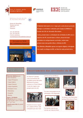 Ao almoço, uma francesinha
na Zona Ribeirinha do Porto.
O Boletim Informativo Ler é viajar pelo conhecimento pretende
divulgar as atividades realizadas pela Equipa da Biblioteca
Escolar da E.B. de Alexandre Herculano.
Assim, promovemos a articulação das atividades da BE com os
objetivos do PE, incentivámos a leitura, desenvolvemos
atividades de enriquecimento curricular, assim como
promovemos uma gestão eficaz e eficiente da BE.
Este Boletim, difundido apenas em suporte digital, é divulgado
via e-mail e no blogue da BE, no final de cada período letivo.
Encerramento das atividades da BE
No final do 3º período,
como encerramento das
atividades promovidas pelas
Bibliotecas Escolares,
realizou-se a Visita Cultural.
A meio da viagem, uma
paragem para um café.
O destino da nossa viagem
foi a cidade do Porto, onde
começámos por uma visita
turística à Casa da Música.
Foi uma visita guiada rica em
informação e boa disposição.
No final da visita foi-nos
servido um Vinho do Porto.
ESTAMOS NA WEB
http://aeahbiblioteca.blogspot.pt/
Quinta do Mergulhão
Senhora da Guia
2005-075
Santarém
Tel: 243 309 420
Fax: 243 309 426
Correio eletrónico:
secretaria@ae-alexandreherculano.pt
L e r é v i a j a r p e l o
c o n h e c i m e n t o
B i b l i o t e c a E s c o l a r d a E . B .
d e A l e x a n d r e H e r c u l a n o
Recursos disponíveis no
blogue da biblioteca escolar
Materiais didáticos para
várias disciplinas:
- Língua Portuguesa
- Língua Inglesa
- Língua Francesa
- Língua Espanhola
- Formação Cívica
- Matemática
- Geografia
- História
Jogos e Atividades
Educativas para as crianças
do pré-escolar e para os alunos
do 1º ao 6º ano.
Ligações para sites de grande
interesse.
 