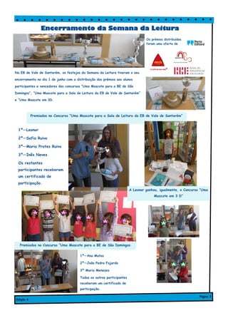 Na EB de Vale de Santarém, os festejos da Semana da Leitura tiveram o seu
encerramento no dia 1 de junho com a distribuição dos prémios aos alunos
participantes e vencedores dos concursos “Uma Mascote para a BE de São
Domingos”, “Uma Mascote para a Sala de Leitura da EB de Vale de Santarém”
e “Uma Mascote em 3D.
1º—Ana Matos
2º—João Pedro Fajardo
3º Maria Menezes
Todos os outros participantes
receberam um certificado de
participação.
Encerramento da Semana da Leitura
Edição 6
Página 3
Os prémios distribuídos
foram uma oferta de
1º—Leonor
2º—Sofia Ruivo
3º—Maria Prates Ruivo
3º—Inês Neves
Os restantes
participantes receberam
um certificado de
participação.
Premiados no Concurso “Uma Mascote para a Sala de Leitura da EB de Vale de Santarém”
Premiados no Concurso “Uma Mascote para a BE de São Domingos
A Leonor ganhou, igualmente, o Concurso “Uma
Mascote em 3 D”
 