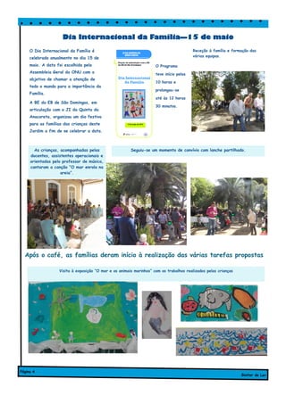 O Programa
teve início pelas
10 horas e
prolongou-se
até às 12 horas
30 minutos.
Dia Internacional da Família—15 de maio
Gostar de Ler
Página 4
As crianças, acompanhadas pelas
docentes, assistentes operacionais e
orientadas pelo professor de música,
cantaram a canção “O mar enrola na
areia”.
Visita à exposição “O mar e os animais marinhos” com os trabalhos realizados pelas crianças
Seguiu-se um momento de convívio com lanche partilhado.
O Dia Internacional da Família é
celebrado anualmente no dia 15 de
maio. A data foi escolhida pela
Assembleia Geral da ONU com o
objetivo de chamar a atenção de
todo o mundo para a importância da
Família.
A BE da EB de São Domingos, em
articulação com o JI da Quinta da
Anacoreta, organizou um dia festivo
para as famílias das crianças deste
Jardim a fim de se celebrar a data.
Receção à família e formação das
várias equipas.
Após o café, as famílias deram início à realização das várias tarefas propostas
 