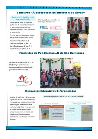 No dia seis de junho, os alunos dos
quatro anos de escolaridade testaram
os seus conhecimentos sobre os
autores e respetivos livros trabalhados
ao longo do ano.
Entre os quarenta e um concorrentes,
distinguiram-se os seguintes alunos:
Rafael Raimundo, 3º ano, T. 3.
Francisca Rodrigues, 4º ano, T. 5.
Maria Inês Laureano, 3º ano, T. 4.
Carlota Rodrigues, 3º ano, T. 4.
Estes alunos foram premiados com
lembranças oferecidas por:
Finalistas do Pré-Escolar—JI de São Domingos
Ao longo do ano letivo, a BE incentivou
o gosto pela leitura e pela escrita como
forma de prazer e de complemento das
aprendizagens, promovendo, assim,
melhorias nas práticas e nos contextos
da relação ensino/aprendizagem,
assegurando o desenvolvimento das
competências fundamentais do
currículo nas suas diversas vertentes e
domínios.
Os finalistas do pré-escolar do JI de
São Domingos receberam uma
lembrança da Biblioteca Escolar (BE),
gentilmente cedida pela CMS.
Concurso “À descoberta de autores e de livros”
Gostar de Ler
Página 6
Concorreram 41 alunos dos vários
anos de escolaridade
Respostas Educativas Diferenciadas
Trabalhos do grupo do 2º ano da T. 6 da EB de São Domingos
 
