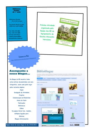 Próxima Atividade
organizada pela
Equipa das BE do
Agrupamento de
Escolas Alexandre
Herculano
No Blogue da BE encontra todas
estas notícias documentadas com mais
fotografias, assim como pode viajar
pelas restantes páginas:
Jogos
Divulgação de Atividades
Projetos
Comemoração de Efemérides
Horas do Conto
Publicações
Bibliotecas
Vídeos
Na página Inicial tem, também,
múltiplas ligações para:
Editoras
Blogues Interessantes
...
Biblioteca
Escolar
do 1º ciclo
Biblioteca Escolar
EB de São Domingos
Rua Gonçalo Mendes da Maia
2005-161 SANTARÉM
Tel: 243-372-882
Fax: 243-372-885
Correio eletrónico:
risoleta.montez@ae-
alexandreherculano.pt
Estamos na Web
http://bibliotecaescolarsdomingos.blogspot.pt/
Acompanhe o
nosso Blogue...
Página Inicial do nosso blogue no dia 15–06–2013
 