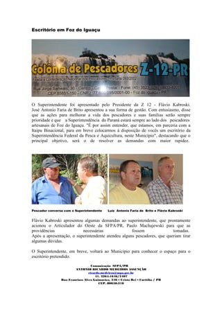 Escritório em Foz do Iguaçu




O Superintendente foi apresentado pelo Presidente da Z 12 - Flávio Kabroski.
José Antonio Faria de Brito apresentou a sua forma de gestão. Com entusiasmo, disse
que as ações para melhorar a vida dos pescadores e suas famílias serão sempre
prioridade e que a Superintendência do Paraná estará sempre ao lado dos pescadores
artesanais de Foz do Iguaçu. "É por assim entender, que estamos, em parceria com a
Itaipu Binacional, para em breve colocarmos à disposição de vocês um escritório da
Superintendência Federal da Pesca e Aquicultura, neste Município", destacando que o
principal objetivo, será o de resolver as demandas com maior rapidez.




Pescador conversa com o Superintendente      Luiz Antonio Faria de Brito e Flávio Kabroski


Flávio Kabroski apresentou algumas demandas ao superintendente, que prontamente
acionou o Articulador do Oeste da SFPA/PR, Paulo Machajewski para que as
providências              necessárias               fossem               tomadas.
Após a apresentação, o superintendente atendeu alguns pescadores, que queriam tirar
algumas dúvidas.

O Superintendente, em breve, voltará ao Município para conhecer o espaço para o
escritório pretendido.

                                   Comunicação SFPA/PR
                        ANTONIO RICARDO MEDEIROS ASSUNÇÃO
                                 ricardo.medeiros@mpa.gov.br
                                     41. 3264-1646/3407
                Rua Francisco Alves Guimarães, 346 – Cristo Rei – Curitiba / PR
                                       CEP. 80050-210
 