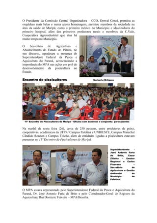 O Presidente da Comissão Central Organizadora – CCO, Dorval Conci, premiou as
orquídeas mais belas e numa ajusta homenagem, premiou membros da sociedade na
área da saúde de Maripá; como o primeiro médico do Município e idealizadores do
primeiro hospital, além dos primeiros produtores rurais e membros da C.Vale,
Cooperativa Agroindustrial que atua há
muito tempo no Município.

O    Secretário   de   Agricultura    e
Abastecimento do Estado do Paraná, no
seu discurso, agradeceu a presença do
Superintendente Federal da Pesca e
Aquicultura do Paraná, acrescentando a
importância do MPA nas ações em prol do
desenvolvimento da piscicultura no
Estado.

Encontro de piscicultores                                 Norberto Ortigara




 11º Encontro de Piscicultores de Maripá – Oficina com duzentos e cinqüenta participantes


Na manhã da sexta feira (26), cerca de 250 pessoas, entre produtores de peixe,
cooperativas, acadêmicos da UFPR/ Campus Palotina e UNIOESTE, Campus Marechal
Cândido Rondon e Campus Toledo, além de entidades ligadas a piscicultura estavam
presentes no 11º Encontro de Piscicultores de Maripá.


                                                                         Superintendente     -
                                                                         José Antonio Faria
                                                                         de     Brito,  Cezar
                                                                         Ziliotto   –  Emater
                                                                         Regional e Carlos
                                                                         Piovesan           –
                                                                         Secretário        de
                                                                         Agricultura e Gestão
                                                                         Ambiental         do
                                                                         Município         de
                                                                         Palotina.




O MPA estava representado pelo Superintendente Federal da Pesca e Aquicultura do
Paraná, Dr. José Antonio Faria de Brito e pelo Coordenador-Geral de Registro da
Aquicultura, Rui Donizete Teixeira – MPA/Brasília.
 