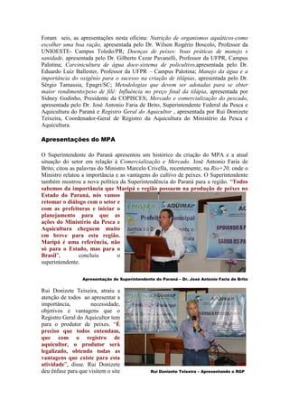 Foram seis, as apresentações nesta oficina: Nutrição de organismos aquáticos-como
escolher uma boa ração, apresentada pelo Dr. Wilson Rogério Boscolo, Professor da
UNIOESTE- Campus Toledo/PR; Doenças de peixes: boas práticas de manejo x
sanidade, apresentada pelo Dr. Gilberto Cezar Pavanelli, Professor da UFPR, Campus
Palotina; Carcinicultura de água doce-sistema de policultivo,apresentada pelo Dr.
Eduardo Luiz Ballester, Professor da UFPR – Campus Palotina; Manejo da água e a
importância do oxigênio para o sucesso na criação de tilápias, apresentada pelo Dr.
Sérgio Tamassia, Epagri/SC; Metodologias que devem ser adotadas para se obter
maior rendimento/peso de filé: Influência no preço final da tilápia, apresentada por
Sidney Godinho, Presidente da COPISCES; Mercado e comercialização do pescado,
apresentada pelo Dr. José Antonio Faria de Brito, Superintendente Federal da Pesca e
Aquicultura do Paraná e Registro Geral do Aquicultor , apresentada por Rui Donizete
Teixeira, Coordenador-Geral de Registro da Aquicultura do Ministério da Pesca e
Aquicultura.

Apresentações do MPA

O Superintendente do Paraná apresentou um histórico da criação do MPA e a atual
situação do setor em relação à Comercialização e Mercado. José Antonio Faria de
Brito, citou as palavras do Ministro Marcelo Crivella, recentemente, na Rio+20, onde o
Ministro relatou a importância e as vantagens do cultivo de peixes. O Superintendente
também mostrou a nova política da Superintendência do Paraná para a região. “Todos
sabemos da importância que Maripá e região possuem na produção de peixes no
Estado do Paraná, nós vamos
retomar o diálogo com o setor e
com as prefeituras e iniciar o
planejamento para que as
ações do Ministério da Pesca e
Aquicultura cheguem muito
em breve para esta região.
Maripá é uma referência, não
só para o Estado, mas para o
Brasil”,         concluiu       o
superintendente.

                 Apresentação do Superintendente do Paraná – Dr. José Antonio Faria de Brito


Rui Donizete Teixeira, atraiu a
atenção de todos ao apresentar a
importância,         necessidade,
objetivos e vantagens que o
Registro Geral do Aquicultor tem
para o produtor de peixes. “É
preciso que todos entendam,
que com o registro de
aquicultor, o produtor será
legalizado, obtendo todas as
vantagens que existe para esta
atividade”, disse. Rui Donizete
deu ênfase para que visitem o site             Rui Donizete Teixeira – Apresentando o RGP
 