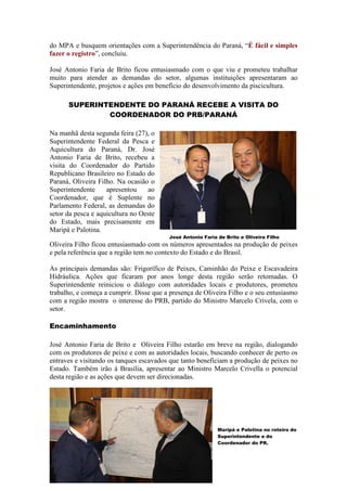 do MPA e busquem orientações com a Superintendência do Paraná, “É fácil e simples
fazer o registro”, concluiu.

José Antonio Faria de Brito ficou entusiasmado com o que viu e prometeu trabalhar
muito para atender as demandas do setor, algumas instituições apresentaram ao
Superintendente, projetos e ações em benefício do desenvolvimento da piscicultura.

      SUPERINTENDENTE DO PARANÁ RECEBE A VISITA DO
              COORDENADOR DO PRB/PARANÁ

Na manhã desta segunda feira (27), o
Superintendente Federal da Pesca e
Aquicultura do Paraná, Dr. José
Antonio Faria de Brito, recebeu a
visita do Coordenador do Partido
Republicano Brasileiro no Estado do
Paraná, Oliveira Filho. Na ocasião o
Superintendente     apresentou    ao
Coordenador, que é Suplente no
Parlamento Federal, as demandas do
setor da pesca e aquicultura no Oeste
do Estado, mais precisamente em
Maripá e Palotina.
                                         José Antonio Faria de Brito e Oliveira Filho
Oliveira Filho ficou entusiasmado com os números apresentados na produção de peixes
e pela referência que a região tem no contexto do Estado e do Brasil.

As principais demandas são: Frigorífico de Peixes, Caminhão do Peixe e Escavadeira
Hidráulica. Ações que ficaram por anos longe desta região serão retomadas. O
Superintendente reiniciou o diálogo com autoridades locais e produtores, prometeu
trabalho, e começa a cumprir. Disse que a presença de Oliveira Filho e o seu entusiasmo
com a região mostra o interesse do PRB, partido do Ministro Marcelo Crivela, com o
setor.

Encaminhamento

José Antonio Faria de Brito e Oliveira Filho estarão em breve na região, dialogando
com os produtores de peixe e com as autoridades locais, buscando conhecer de perto os
entraves e visitando os tanques escavados que tanto beneficiam a produção de peixes no
Estado. Também irão à Brasília, apresentar ao Ministro Marcelo Crivella o potencial
desta região e as ações que devem ser direcionadas.




                                                            Maripá e Palotina no roteiro do
                                                            Superintendente e do
                                                            Coordenador do PR.
 