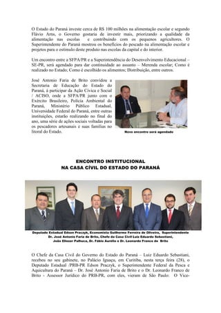 O Estado do Paraná investe cerca de R$ 100 milhões na alimentação escolar e segundo
Flávio Arns, o Governo gostaria de investir mais, priorizando a qualidade da
alimentação nas escolas         e contribuindo com os pequenos agricultores. O
Superintendente do Paraná mostrou os benefícios do pescado na alimentação escolar e
projetos para o estímulo deste produto nas escolas da capital e do interior.

Um encontro entre a SFPA/PR e a Superintendência do Desenvolvimento Educacional –
SE-PR, será agendado para dar continuidade ao assunto – Merenda escolar; Como é
realizado no Estado; Como é escolhido os alimentos; Distribuição, entre outros.

José Antonio Faria de Brito convidou a
Secretaria de Educação do Estado do
Paraná, à participar da Ação Cívica e Social
/ ACISO, onde a SFPA/PR junto com o
Exército Brasileiro, Polícia Ambiental do
Paraná, Ministério Público Estadual,
Universidade Federal do Paraná, entre outras
instituições, estarão realizando no final do
ano, uma série de ações sociais voltadas para
os pescadores artesanais e suas famílias no
litoral do Estado.                                   Novo encontro será agendado




                     ENCONTRO INSTITUCIONAL
                NA CASA CÍVIL DO ESTADO DO PARANÁ




Deputado Estadual Edson Praczyk, Economista Guilherme Ferreira de Oliveira, Superintendente
        Dr. José Antonio Faria de Brito, Chefe da Casa Civil Luiz Eduardo Sebastiani,
           João Eliezer Palhuca, Dr. Fábio Aurélio e Dr. Leonardo Franco de Brito



O Chefe da Casa Civil do Governo do Estado do Paraná – Luiz Eduardo Sebastiani,
recebeu no seu gabinete, no Palácio Iguaçu, em Curitiba, nesta terça feira (28), o
Deputado Estadual /PRB-PR Edson Praczyk, o Superintendente Federal da Pesca e
Aquicultura do Paraná – Dr. José Antonio Faria de Brito e o Dr. Leonardo Franco de
Brito - Assessor Jurídico do PRB-PR, com eles, vieram de São Paulo: O Vice-
 