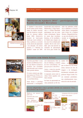 “Histórias da Ajudaris 2016” - participação da
Escola Alexandre Herculano
Livros adquiridos com o prémio obtido no concurso “Elos
de Leitura em Cartaz”
mãos dos padrinhos solidá-
rios os diplomas e o livro de
oferta. Quem o acompanhou
neste evento foi a Senhora
Diretora , Margarida da Fran-
ca, que usou da palavra enal-
tecendo as mais-valias da
iniciativa.
A “Ajudaris” é uma associa-
ção de caráter social e huma-
nitário de âmbito nacional,
sem fins lucrativos, conside-
rada de interesse público
desde 2008. Desenvolve
projetos de intervenção
social que visam combater a
fome, a pobreza e a exclusão
social, através da capacitação
e da educação. Um desses
projetos é o “Histórias da
Ajudaris” criado em 2009.
Incentivados pela professora
bibliotecária, o Tiago Figuei-
redo e o Rafael Raimundo
participaram com um conto
sobre a alimentação. Apesar
de serem duas excelentes
histórias, só foi escolhida a
do Rafael para integrar um
dos cinco livros editados pela
Ajudaris. Daí ter sido convi-
dado para estar presente na
cerimónia de apresentação
dos livros para receber das
Encontro com Sónia Seixas
Encontros para Saber+ é uma
iniciativa da Biblioteca Esco-
lar, cujo objetivo é promover
encontros com convidados
para discussão com os alunos
sobre questões abertas.
Foi neste contexto que algu-
mas turmas do 3ºCiclo (7ºA/
B/D/E e o V82) encontraram
-se com Sónia Seixas.
Sónia Seixas é psicóloga
educacional e investigadora
com doutoramento feito na
área de bullying e coautora
do livro Cyberbullying: um
guia para pais e educadores.
Assim, o tema da conversa
foi bullying e cyberbullying.
A exposição, assim como os
vídeos foram seguidos com
toda a atenção.
No final, foi apresentado um
vídeo produzido na EB Ale-
A pequena rã de boca grande
O que estás a fazer
Conta-quilómetros
Era uma vez
um cão
Eu sou um
artista
Mudou-se um monstro cá
para casa
O monstro das cores
A locomotiva
Uma biblioteca é
onde cabe muita gen-
te
A rainha das
cores
E n t r e l i v r o s e l e i t u r a s
P á g i n a 1 0
O Rafael na sessão de autó-
grafos
xandre Her-
culano, em
que os alunos do V82 foram
atores, técnicos de som, de
imagem e de montagem,
devidamente orientados pelo
professor Sérgio Coelho. Foi
um momento perturbador,
mas simultaneamente trans-
missor do valor da amizade.
Tino
Truz, truz
As luvas do
Capuchinho
O gato da Matilde
E s t e
livro comeu o meu
cão
 