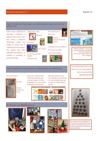 O Natal na Biblioteca
Uma Prenda de Natal para os utilizadores mais jovens da
biblioteca
Os Lusíadas para
gente nova
Ocultos
Animais Extraordi-
nários
A Ordem do Poço do Inferno
O Tesouro do Califa
A Floresta de Metal
Todos os anos, a Direção tem
autorizado a Biblioteca a
adquirir livros e outros mate-
riais. Assim, a professora
bibliotecária orienta essa
compra de acordo com as
exigências dos novos progra-
mas, pedidos feitos pelos
utilizadores da biblioteca ou
conforme as novidades na
ocasião da compra.
Adquirimos, então,
Momoko
O Dragão
Voa comigo!
A bicicleta que tinha
bigodes
O Planeta Azul
Uma Prenda de Natal para os utilizadores da biblioteca
diferentes meninos, assim
como abordam os seus desejos
e as suas limitações, para que
os outros os compreendam e
aceitem.
Dois livros técnicos
Desenhar
Design e
Comunicação
Visual
Doze livros, cada um com a
história de um menino que
existe de verdade. As várias
problemáticas servem de ponto
de partida às aventuras dos
P á g i n a 1 1B o l e t i m I n f o r m a t i v o 7
Lerás bem quando leres o que
não existe entre uma página e
outra da mesma folha.
Agostinho da Silva
Nas escadas de acesso à Biblioteca
foi colocada uma espetacular Árvore
de Natal construída pelos alunos da
UEAM sob orientação da professora
Catarina Godinho
“Biblioteca Digital” é um espa-
ço online gerido pela Fundação
Calouste Gulbenkian.
Para visitar a página, basta cli-
car na imagem.
 