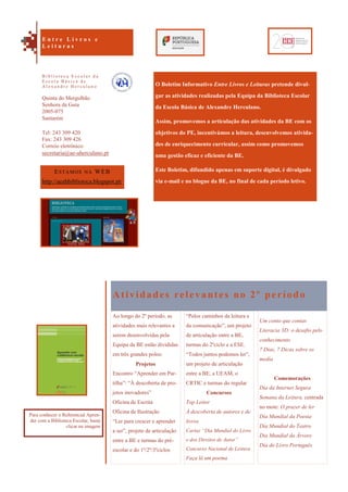 Um conto que contas
Literacia 3D: o desafio pelo
conhecimento
7 Dias, 7 Dicas sobre os
media
Comemorações
Dia da Internet Segura
Semana da Leitura, centrada
no mote: O prazer de ler
Dia Mundial da Poesia
Dia Mundial do Teatro
Dia Mundial da Árvore
Dia do Livro Português
O Boletim Informativo Entre Livros e Leituras pretende divul-
gar as atividades realizadas pela Equipa da Biblioteca Escolar
da Escola Básica de Alexandre Herculano.
Assim, promovemos a articulação das atividades da BE com os
objetivos do PE, incentivámos a leitura, desenvolvemos ativida-
des de enriquecimento curricular, assim como promovemos
uma gestão eficaz e eficiente da BE.
Este Boletim, difundido apenas em suporte digital, é divulgado
via e-mail e no blogue da BE, no final de cada período letivo.
Atividades relevantes no 2º período
Ao longo do 2º período, as
atividades mais relevantes a
serem desenvolvidas pela
Equipa da BE estão divididas
em três grandes polos:
Projetos
Encontro “Aprender em Par-
tilha”: “À descoberta de pro-
jetos inovadores”
Oficina de Escrita
Oficina de Ilustração
“Ler para crescer e aprender
a ser”, projeto de articulação
entre a BE e turmas do pré-
escolar e do 1º/2º/3ºciclos
“Pelos caminhos da leitura e
da comunicação”, um projeto
de articulação entre a BE,
turmas do 2ºciclo e a ESE.
“Todos juntos podemos ler”,
um projeto de articulação
entre a BE, a UEAM, o
CRTIC e turmas do regular
Concursos
Top Leitor
À descoberta de autores e de
livros
Cartaz “Dia Mundial do Livro
e dos Direitos de Autor”
Concurso Nacional de Leitura
Faça lá um poema
ESTAMOS NA WEB
http://aeahbiblioteca.blogspot.pt/
Quinta do Mergulhão
Senhora da Guia
2005-075
Santarém
Tel: 243 309 420
Fax: 243 309 426
Correio eletrónico:
secretaria@ae-aherculano.pt
E n t r e L i v r o s e
L e i t u r a s
B i b l i o t e c a E s c o l a r d a
E s c o l a B á s i c a d e
A l e x a n d r e H e r c u l a n o
Para conhecer o Referencial Apren-
der com a Biblioteca Escolar, basta
clicar na imagem
 