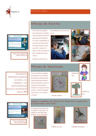 Oficina de Escrita
Alguns trabalhos da Oficina de Ilustração inspirados
no ilustrador Alex Solis
encaminhados para concursos de
escrita.
Oficina de Ilustração
Trabalho da
Sara
Trabalho da
Ana
Um outra oferta de ocupação
dos tempos livres é a Oficina
de Ilustração, também dinami-
zada pela professora bibliote-
cária, que pretende o desenvol-
vimento da criatividade na
ilustração. Ao longo das várias
sessões, os alunos têm jogado
com o traço, a cor, a forma e
os objetos. Trabalho da Maria
Trabalho do Rodrigo
O ilustrador Alex Solis utili-
za objetos ao seu redor , ou
mesmo as suas mãos para
produzir os seus desenhos.
Trabalho do Luís
E n t r e l i v r o s e l e i t u r a s
P á g i n a 4
Os professores
bibliotecários asseguram
na escola (…) as
atividades (…) de
desenvolvimento das
literacias e de formação de
leitores, RBE
Cartaz de divulgação da
Oficina de Escrita
Cartaz de divulgação da
Oficina de Ilustração
Como oferta da ocupação
dos tempos livres, é dinami-
zada uma Oficina de Escrita
pela professora bibliotecá-
ria. Assim, semanalmente, à
terça-feira ao final da tarde,
um grupo de quatro jovens
(uma do 5º, outra do 6º e
dois do 7ºano) aventuram-se
pelos caminhos da escrita
criativa.
Sempre que possível, são
 