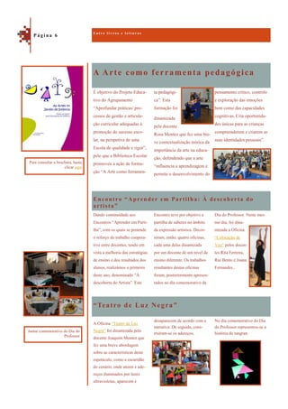 A Arte como ferramenta pedagógica
“Teatro de Luz Negra”
pensamento crítico, controlo
e exploração das emoções
bem como das capacidades
cognitivas. Cria oportunida-
des únicas para as crianças
compreenderem e criarem as
suas identidades pessoais”.
É objetivo do Projeto Educa-
tivo do Agrupamento
“Aprofundar práticas/ pro-
cessos de gestão e articula-
ção curricular adequadas à
promoção do sucesso esco-
lar, na perspetiva de uma
Escola de qualidade e rigor”,
pelo que a Biblioteca Escolar
promoveu a ação de forma-
ção “A Arte como ferramen-
ta pedagógi-
ca”. Esta
formação foi
dinamizada
pela docente
Rosa Montez que fez uma bre-
ve contextualização teórica da
importância da arte na educa-
ção, defendendo que a arte
“influencia a aprendizagem e
permite o desenvolvimento do
Encontro “Aprender em Partilha: À descoberta do
artista”
Dia do Professor. Neste mes-
mo dia, foi dina-
mizada a Oficina
“Colocação de
Voz” pelos docen-
tes Rita Ferreira,
Rui Bento e Joana
Fernandes..
Dando continuidade aos
Encontros “Aprender em Parti-
lha”, com os quais se pretende
o reforço do trabalho coopera-
tivo entre docentes, tendo em
vista a melhoria das estratégias
de ensino e dos resultados dos
alunos, realizámos o primeiro
deste ano, denominado “À
descoberta do Artista”. Este
Encontro teve por objetivo a
partilha de saberes no âmbito
da expressão artística. Decor-
reram, então, quatro oficinas,
cada uma delas dinamizada
por um docente de um nível de
ensino diferente. Os trabalhos
resultantes destas oficinas
foram, posteriormente apresen-
tados no dia comemorativo da
No dia comemorativo do Dia
do Professor representou-se a
história do tangran.
A Oficina “Teatro de Luz
Negra” foi dinamizada pelo
docente Joaquim Montez que
fez uma breve abordagem
sobre as características deste
espetáculo, como a escuridão
do cenário, onde atores e ade-
reços iluminados por luzes
ultravioletas, aparecem e
desaparecem de acordo com a
narrativa. De seguida, cons-
truíram-se os adereços.
E n t r e l i v r o s e l e i t u r a s
P á g i n a 6
Para consultar a brochura, basta
clicar aqui
Jantar comemorativo do Dia do
Professor
 