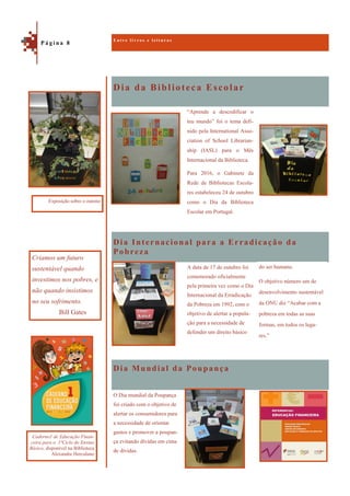 Dia da Biblioteca Escolar
Dia Mundial da Poupança
“Aprende a descodificar o
teu mundo” foi o tema defi-
nido pela International Asso-
ciation of School Librarian-
ship (IASL) para o Mês
Internacional da Biblioteca.
Para 2016, o Gabinete da
Rede de Bibliotecas Escola-
res estabeleceu 24 de outubro
como o Dia da Biblioteca
Escolar em Portugal.
Dia Internacional para a Erradicação da
Pobreza
A data de 17 de outubro foi
comemorado oficialmente
pela primeira vez como o Dia
Internacional da Erradicação
da Pobreza em 1992, com o
objetivo de alertar a popula-
ção para a necessidade de
defender um direito básico
O Dia mundial da Poupança
foi criado com o objetivo de
alertar os consumidores para
a necessidade de orientar
gastos e promover a poupan-
ça evitando dívidas em cima
de dívidas.
E n t r e l i v r o s e l e i t u r a s
P á g i n a 8
Criamos um futuro
sustentável quando
investimos nos pobres, e
não quando insistimos
no seu sofrimento.
Bill Gates
Exposição sobre o outono
Caderno1 de Educação Finan-
ceira para o 1ºCiclo do Ensino
Básico, disponível na Biblioteca
Alexandre Herculano
do ser humano.
O objetivo número um de
desenvolvimento sustentável
da ONU diz “Acabar com a
pobreza em todas as suas
formas, em todos os luga-
res.”
 