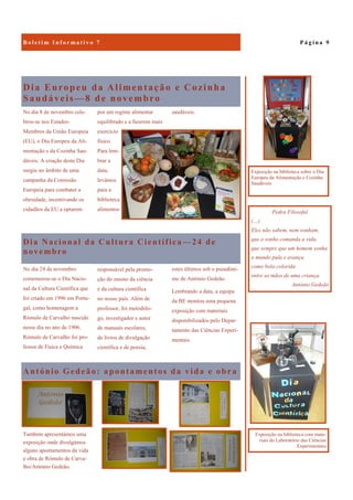 António Gedeão: apontamentos da vida e obra
Também apresentámos uma
exposição onde divulgámos
alguns apontamentos da vida
e obra de Rómulo de Carva-
lho/António Gedeão.
Dia Europeu da Alimentação e Cozinha
Saudáveis—8 de novembro
saudáveis.No dia 8 de novembro cele-
brou-se nos Estados-
Membros da União Europeia
(EU), o Dia Europeu da Ali-
mentação e da Cozinha Sau-
dáveis. A criação deste Dia
surgiu no âmbito de uma
campanha da Comissão
Europeia para combater a
obesidade, incentivando os
cidadãos da EU a optarem
por um regime alimentar
equilibrado e a fazerem mais
exercício
físico.
Para lem-
brar a
data,
levámos
para a
biblioteca
alimentos
Dia Nacional da Cultura Científica —24 de
novembro
estes últimos sob o pseudóni-
mo de António Gedeão.
Lembrando a data, a equipa
da BE montou uma pequena
exposição com materiais
disponibilizados pelo Depar-
tamento das Ciências Experi-
mentais.
No dia 24 de novembro
comemorou-se o Dia Nacio-
nal da Cultura Científica que
foi criado em 1996 em Portu-
gal, como homenagem a
Rómulo de Carvalho nascido
nesse dia no ano de 1906.
Rómulo de Carvalho foi pro-
fessor de Física e Química
responsável pela promo-
ção do ensino da ciência
e da cultura científica
no nosso país. Além de
professor, foi metodólo-
go, investigador e autor
de manuais escolares,
de livros de divulgação
científica e de poesia,
P á g i n a 9B o l e t i m I n f o r m a t i v o 7
Pedra Filosofal
(…)
Eles não sabem, nem sonham,
que o sonho comanda a vida,
que sempre que um homem sonha
o mundo pula e avança
como bola colorida
entre as mãos de uma criança.
António Gedeão
Exposição na biblioteca com mate-
riais do Laboratório das Ciências
Experimentais
Exposição na biblioteca sobre o Dia
Europeu da Alimentação e Cozinha
Saudáveis
 