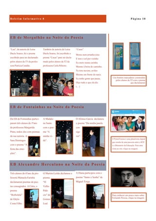 EB Alexandre Herculano na Noite da Poesia
A Diana participou com o
poema “Santo e Senha” de
Miguel Torga.
Três alunos do 6ºano da pro-
fessora Manuela Farinha
declamaram poemas de poe-
tas consagrados. A Cátia, o
poema
“Borboleta”
de Odylo
Costa Filho.
O Martim Leitão declamou o
poema
“O
Velho
Palá-
cio” de
Gomes
Leal.
EB de Mergulhão na Noite da Poesia
“Casas”
Moras num arranha-céus
E tens o sol por vizinho
Eu moro numa casinha
Mesmo à beira do caminho.
Tu tens nuvens, aviões
Mesmo em frente do nariz.
Eu tenho gente que passa,
Oiço tudo o que ela diz.
(…)
“Lua”, da autoria de Luísa
Ducla Soares, foi o poema
escolhido para ser declamado
pelos alunos da T3 da profes-
sora Patrícia Catalão.
Também da autoria de Luísa
Ducla Soares, foi escolhido o
poema “Casas” para ser decla-
mado pelos alunos da T2 da
professora Carla Ribeiro.
EB de Fontainhas na Noite da Poesia
O Afonso Garcia declamou
o poema “Da minha janela
con-
sigo
ver”.
Da EB de Fontainhas partici-
param três alunos do 3ºano
da professora Margarida
Pinto, todos eles com poemas
da sua autoria. A
Sara Domingos
com o poema “A
festa das emo-
ções”.
A Madale-
na Santo
com o poe-
ma “A
minha vi-
da”.
P á g i n a 1 0
O Portal Ensina é uma plataforma digital
que resulta de uma parceria entre a RTP
e o Ministério da Educação. Para uma
visita ao site, clique na imagem.
Uns bonitos marcadores construídos
pelos alunos da T2 com o poema
que declamaram
Para conhecer um pouco mais sobre
Fernando Pessoa, clique na imagem
 