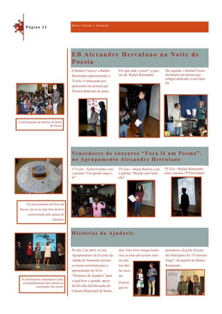 EB Alexandre Herculano na Noite de
Poesia
Histórias da Ajudaris
De seguida, o Rafael Vieira
declamou um poema que
redigiu dedicado à sua famí-
lia.
O Rafael Vieira e o Rafael
Raimundo representaram o
3ºciclo. Começaram por
apresentar um poema que
fizeram dedicado ao amor.
Por que arde o amor?, o poe-
ma de Rafael Raimundo.
Vencedores do concurso “Faça lá um Poema”,
no Agrupamento Alexandre Herculano
1º Ciclo—Sofia Farinha com
o poema “Um pardal especi-
al”
2ºCiclo—Diana Barreto com
o poema “Mundo sem Solu-
ção”
presentou a Escola Alexan-
dre Herculano foi “O menino
Jorge”, da autoria de Rafael
Raimundo.
No dia 3 de abril, os três
Agrupamentos de Escolas da
cidade de Santarém uniram-
se numa cerimónia para a
apresentação do livro
“Histórias da Ajudaris” para
a qual teve o grande apoio
da Divisão da Educação da
Câmara Municipal de Santa-
rém. Este livro integra histó-
rias escritas por jovens auto-
res alu-
nos des-
tas esco-
las.
O texto
que re-
E n t r e l i v r o s e l e i t u r a s
P á g i n a 1 1
No encerramento da Noite da
Poesia, serviu-se uma fatia de bolo
confecionado pela equipa do
refeitório
A participação da família na Noite
da Poesia
As professoras responsáveis pelo
acompanhamento dos alunos na
construção dos textos
3ºCiclo—Rafael Raimundo
com o poema “Ó Felicidade”
 