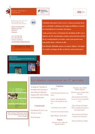 Encontro com...Isabel
Minhós Martins
Encontro com...Carmen Zita
Ferreira
Encerramento do Projeto
“Ler p’ra crescer e aprender
a ser”
Encerramento do Projeto
“Pelos caminhos da leitura e
da comunicação”
Encerramento do Projeto
“Leitura sem Fronteiras”
Passeio Cultural a Lisboa
O Boletim Informativo Entre Livros e Leituras pretende divul-
gar as atividades realizadas pela Equipa da Biblioteca Escolar
da Escola Básica de Alexandre Herculano.
Assim, promovemos a articulação das atividades da BE com os
objetivos do PE, incentivámos a leitura, desenvolvemos ativida-
des de enriquecimento curricular, assim como promovemos
uma gestão eficaz e eficiente da BE.
Este Boletim, difundido apenas em suporte digital, é divulgado
via e-mail e no blogue da BE, no final de cada período letivo.
Atividades relevantes no 3º período
Ao longo do 3º período, as
atividades mais relevantes a
serem desenvolvidas pela
Equipa da BE estão divididas
em três grandes polos:
Comemorações
Dia Mundial do Livro e dos
Direitos de Autor
Dia da Família
Concursos
Top Leitor
À descoberta de autores e de
livros
Cartaz “Dia Mundial do
Livro e dos Direitos de Au-
tor”
“Ler Prazer Ler p’ra Ser”
Concurso Nacional de Leitura
SuperTmatik—final online
Projetos
Encontro com...Maria de
Lourdes Soares
ESTAMOS NA WEB
http://aeahbiblioteca.blogspot.pt/
Quinta do Mergulhão
Senhora da Guia
2005-075
Santarém
Tel: 243 309 420
Fax: 243 309 426
Correio eletrónico:
secretaria@ae-aherculano.pt
E n t r e L i v r o s e
L e i t u r a s
B i b l i o t e c a E s c o l a r d a
E s c o l a B á s i c a d e
A l e x a n d r e H e r c u l a n o
Para conhecer o Referencial Apren-
der com a Biblioteca Escolar, basta
clicar na imagem
 