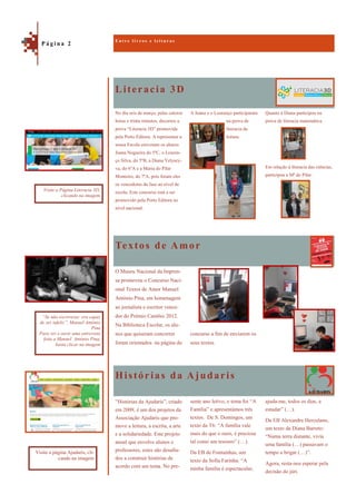 Literacia 3D
Histórias da Ajudaris
Quanto à Diana participou na
prova de literacia matemática.
Em relação à literacia das ciências,
participou a Mª do Pilar.
No dia seis de março, pelas catorze
horas e trinta minutos, decorreu a
prova “Literacia 3D” promovida
pela Porto Editora. A representar a
nossa Escola estiveram os alunos
Joana Nogueira do 5ºC, o Louren-
ço Silva, do 5ºB, a Diana Yelysey-
va, do 6ºA e a Maria do Pilar
Monteiro, do 7ºA, pois foram eles
os vencedores da fase ao nível de
escola. Este concurso está a ser
promovido pela Porto Editora ao
nível nacional.
A Joana e o Lourenço participaram
na prova de
literacia da
leitura.
Textos de Amor
O Museu Nacional da Impren-
sa promoveu o Concurso Naci-
onal Textos de Amor Manuel
António Pina, em homenagem
ao jornalista e escritor vence-
dor do Prémio Camões 2012.
Na Biblioteca Escolar, os alu-
nos que quiseram concorrer
foram orientados na página do
concurso a fim de enviarem os
seus textos.
ajuda-me, todos os dias, a
estudar” (…).
Da EB Alexandre Herculano,
um texto da Diana Barreto:
“Numa terra distante, vivia
uma família (…) passavam o
tempo a brigar (…)”.
Agora, resta-nos esperar pela
decisão do júri.
“Histórias da Ajudaris”, criado
em 2009, é um dos projetos da
Associação Ajudaris que pro-
move a leitura, a escrita, a arte
e a solidariedade. Este projeto
anual que envolve alunos e
professores, estes são desafia-
dos a construir histórias de
acordo com um tema. No pre-
sente ano letivo, o tema foi “A
Família” e apresentámos três
textos. De S. Domingos, um
texto da T6: “A família vale
mais do que o ouro, é preciosa
tal como um tesouro” (…).
Da EB de Fontainhas, um
texto da Sofia Farinha: “A
minha família é espectacular,
E n t r e l i v r o s e l e i t u r a s
P á g i n a 2
Visite a Página Literacia 3D,
clicando na imagem
Visite a página Ajudaris, cli-
cando na imagem
“Se não escrevesse era capaz
de ser infeliz”, Manuel António
Pina
Para ver e ouvir uma entrevista
feita a Manuel António Pina,
basta clicar na imagem
 