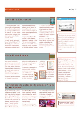 Cerimónia de entrega do prémio “Faça
lá um Poema”
riny, declamando poemas da sua
autoria. A receber o prémio relati-
vo ao 2ºlugar no escalão do
1ºciclo, esteve a aluna Sofia Fari-
nha da EB de Fontainhas.
No dia 25 de março foi a entrega
dos prémios do concurso “Faça lá
um Poema”, no Centro Cultural de
Belém, na Sala Sophia de Mello
Breyner Andresen. A receção e a
apresentação da cerimónia foi em
ambiente festivo, cheio de cor e
poesia. A assistir à cerimónia
estiveram suas Excelências, o
Senhor Ministro da Educação,
Tiago Brandão Rodrigues, e o
Senhor Secretário de Estado da
Educação, João Costa. Também
estiveram presentes os elementos
do júri do concurso e o Senhor
Comissário do PNL, Fernando
Pinto do Amaral.
Ao longo da cerimónia, os apre-
sentadores evocaram Mário Cesa-
Um conto que contas
“Um conto que contas” é um
concurso da responsabilidade
de uma Comissão Organizado-
ra com o apoio da Universida-
de de Évora. A Escola Alexan-
dre Herculano concorreu com
dois contos: um do 2ºciclo e
outro do 3ºciclo.
A Diana Barreto escreveu o
conto “Ideias Solidárias”: “O
Senhor Jacinto é um homem
possuidor de conhecimentos
matemáticos, casas no Havai e
noutras terras paradisíacas,
quadros de valor de zero ex-
tensos, dezenas de terrenos
recém-comprados à espera de
serem passados a pente fino e
esmagados (…)”
A representar o 3ºciclo, foi
enviado o conto do Rafael
Raimundo e do Rafael Vieira,
“De regresso à tolerância”:
Estamos no ano 2026. As cri-
anças iam à escola diariamen-
te, incluindo ao fim de semana.
Faça lá um Poema
“Mundo sem
Solução”, da
Diana Barreto,
do 2ºciclo;
“Ó Felicidade”, do
Rafael Raimundo,
do 3ºciclo, ambos
da EB Alexandre
Herculano.
Com intenção de incentivar o
gosto pela leitura e pela escrita de
poesia e no âmbito das comemora-
ções do Dia Mundial da Poesia, o
Plano Nacional de Leitura (PNL) e
a Fundação Centro Cultural de
Belém (CCB) promoveram o
concurso “Faça lá um Poema”.
O concurso não esteve subordina-
do a qualquer tema , tendo os
poemas sido avaliados por um júri
de cinco elementos, designados
pelo CCB e pelo PNL.
A representar o Agrupamento de
Escolas Alexandre Herculano,
enviámos três poemas, um por
cada nível de ensino:
“Um pardal especial”, da
Sofia Farinha, do 1ºciclo,
da EB de Fontainhas;
P á g i n a 3
A Biblioteca Escolar é uma
plataforma de saberes, de trabalho
e de inovação que se constrói e se
reinventa diariamente em cada
escola. O seu sucesso resulta dos
esforços de todos, e todos estamos
convocados para a procura
conjunta de um percurso
colaborativo que conjuga
continuidade e mudança, in
http://www.rbe.min-
edu.pt/np4/789.html
“As crianças que aprendem música
desenvolvem melhor as capacidades
para as disciplinas matemáticas”,
segundo investigação académica
feita em Portugal.
Para audição da entrevista feita a
Carlos dos Santos Luiz, clique na
imagem.
A cada dia a transigência dos
adultos diminuía para o dobro
do dia anterior, ou seja, os
adultos começaram a exagerar
no poder que tinham sobre as
crianças...os adultos estavam a
enlouquecer (…)”.
Estes dois contos foram escri-
tos na Oficina de Escrita dina-
mizada, semanalmente, na
Biblioteca Escolar. Agora,
resta-nos esperar pela decisão
do júri.
Visite a página Casa Fernando
Pessoa, clicando na imagem
 