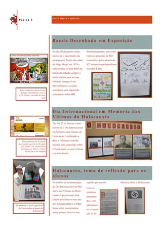 Banda Desenhada em Exposição
Holocausto, tema de reflexão para os
alunos
No dia 10 de janeiro come-
morou-se o nascimento da
personagem Tintim das mãos
do belga Hergé em 1929 e
transformou-se num herói da
banda desenhada, sempre a
atrair leitores para as suas
histórias inesquecíveis.
Aproveitando a ocasião,
montámos uma exposição
informativa sobre BD.
Simultaneamente, estiveram
expostas pranchas de BD
construídas pelos alunos do
9ºC orientados pela professo-
ra Isabel Lains.
Dia Internacional em Memória das
Vítimas do Holocausto
No dia 27 de Janeiro come-
morou-se o Dia Internacional
em Memória das Vítimas do
Holocausto. Lembrando a
data, a biblioteca escolar
montou uma exposição sobre
o Holocausto, as suas vítimas
e os seus heróis.
blioteca sobre o Holocausto.No âmbito da comemoração
do Dia Internacional em Me-
mória das Vítimas do Holo-
causto, a professora Luísa
Duarte desafiou os seus alu-
nos a pesquisarem e a reflec-
tirem sobre esta temática,
assim como a darem a sua
opinião por escrito.
Com os
trabalhos
apresenta-
dos, com-
plementou-
se a exposi-
ção da bi-
E n t r e l i v r o s e l e i t u r a s
P á g i n a 4
Para conhecer a história das
Bandas Desenhadas, visite a
RTP Ensina, clicando na ima-
gem
Na biblioteca, uma exposição
de livros sobre a época do
holocausto
Para quem gosta de banda
desenhada, um site de divulga-
ção de BD e de cartoonistas
portugueses. Para o visitar,
basta clicar na imagem
 