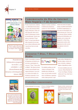 Comemoração do Dia da Internet
Mais Segura—7 de fevereiro
Trabalhos concorrentes
No dia 7 de fevereiro, celebrou
-se o SID (Safer Internet Day),
ou seja o Dia da Internet Mais
Segura. Marcámos a data com
uma exposição sobre esta te-
mática e dinamizámos sessões
de sensibilização. Assim, mon-
támos a exposição “O que
farias?” em que eram apresen-
tadas situações de risco para
que os alunos refletissem sobre
o que devem fazer em cada
uma delas.
Quanto às sessões, a professo-
ra bibliotecária dinamizou
sessões nos vários estabeleci-
Concurso 7 Dias, 7 Dicas sobre os
Media
tação online, liberdade de ex-
pressão, plágio e direitos de
autor, inclusão e cidadania
digitais, dependência online.
Enviaram trabalhos para este
concurso: Maria Machado do
5º ano; Luís Magro e Rodrigo
Afonso do 6º ano; João Nasci-
mento do 8ºano.
Dando continuidade à temática
da Segurança na Internet, pro-
movemos a participação no
concurso “7 dias, 7 dicas sobre
os Media”. São objetivos deste
concurso uma utilização mais
segura da Internet, o uso críti-
co e criativo dos media, a li-
berdade de expressão e o res-
peito pelos direitos de autor.
Os trabalhos podiam ser indi-
viduais ou de grupo. Cada
trabalho devia abordar um
tema: uso dos media na sala de
aula e na biblioteca, segurança
online, dados pessoais e repu-
Quanto ao João, construiu uma
apresentação digital com algu-
mas dicas. Ora vejamos uma
delas.
A Maria Machado fez um cartaz. O Luís e o Rodrigo também
fizeram um cartaz.
E n t r e l i v r o s e l e i t u r a s
P á g i n a 5
Os professores
bibliotecários asseguram
na escola (…) as
atividades (…) de
desenvolvimento das
literacias e de formação de
leitores, RBE
Para ler o guia Educação e
os Novos Media, basta clicar
na imagem e abrir a hiperli-
gação
Já se encontra disponível em
português, o novo recurso do
projeto Web We Want com
atividades de prevenção do
Bullying e de Ciberbullying.
Para ver e descarregar, basta
clicar na imagem
mentos de ensino do Agrupa-
mento, no âmbito da disciplina
de Oferta Complementar, as-
sim como em articulação com
outros docentes do 1ºciclo e do
JI. A docente Helena Andrade,
professora de Informática, em
conjunto com os alunos das
turmas B, C e D do 8ºano,
dinamizaram sessões sobre
segurança nas redes sociais,
para algumas turmas do
2ºciclo.
 
