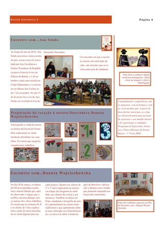 Encontro com..Danuta Wojciechowska
galo de Barcelos e delicia-
ram a Danuta com a toalha
que pintaram inspirada nos
lenços dos namorados.
No dia 30 de março, os alunos
da EB de Fontainhas recebe-
ram a autora Danuta que, após
ter observado o espaço que a
acolhia, encetou diálogo com
os autores dos vários trabalhos.
Foi assim que as crianças do JI
e os alunos do 1ºano explica-
ram a razão de terem desenha-
do as várias figuras junto de
cada número. Quanto aos alunos do
2º e 3º anos explicaram as sucessi-
vas etapas até chegarem às sardi-
nhas, aos objetos de cortiça e aos
mosaicos. Também os alunos do
4ºano estudaram a biografia da auto-
ra e apresentaram-na, assim como
explicaram o que aprenderam sobre
as naus utilizadas nos Descobrimen-
tos, os cravos de abril, a lenda do
Encontro com...Ana Simão
Um encontro em que a escrita
se cruzou com uma lição de
vida...um encontro que se re-
velou uma aula de cidadania.
Ao longo do ano de 2016, Ana
Simão percorreu várias escolas
do país, assim como foi convi-
dada por Sua Excelência o
Senhor Presidente da Repúbli-
ca para a Festa do Livro no
Palácio de Belém, a 3 de se-
tembro e para uma receção ao
Corpo Diplomático e a escrito-
res no Museu dos Coches no
dia 7 de novembro. No dia 15
de fevereiro foi a vez de Ana
Simão ser recebida na Escola
Alexandre Herculano.
Preparação da receção à autora/ilustradora Danuta
Wojciechowska
Antecipando a vinda da autora,
os alunos da Escola de Fontai-
nhas exploraram as várias
temáticas abordadas nas suas
obras. Foi assim que surgiram
variadíssimos trabalhos.
P á g i n a 6
A manipulação e experiência com
os materiais, com as formas e com
as cores permite que, a partir de
descobertas sensoriais, as crian-
ças desenvolvam formas pessoais
de expressar o seu mundo interior
e de representar a realidade.
Programa de Expressões Artísti-
cas e Físico-Motoras do Ensino
Básico—1º Ciclo, DGE
Parte dos trabalhos expostos no Dia
do Encontro com...Danuta Wojcie-
chowska
Para ficar a conhecer alguns
escritores portugueses, basta
clicar na imagem e abrir a
hiperligação
 