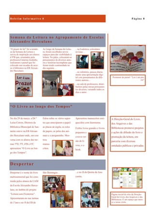 Despertar
...e no JI da Quinta da Ana-
coreta.
Despertar é o nome do livro
multissensorial que foi cons-
truído pelos alunos da UAM
da Escola Alexandre Hercu-
lano, no âmbito do projeto
“Leitura sem Fronteiras”.
Apresentaram-no nas turmas
do 1ºano e no JI da EB de
São Domingos…
Semana da Leitura no Agrupamento de Escolas
Alexandre Herculano
.. na Ludoteca, colocámos
revistas…
...no refeitório, passou diaria-
mente uma apresentação digi-
tal com pensamentos de dife-
rentes autores...
...na sala de professores, distri-
buímos pelas mesas pensamen-
tos diversos, variando todos os
dias o autor.
“O prazer de ler” foi a temáti-
ca da Semana da Leitura e
serviu de inspiração aos alunos
d 9ºB que, orientados pela
professora Catarina Godinho,
realizaram o painel que foi
colocado nas escadas de aces-
so à biblioteca na EB Alexan-
dre Herculano.
Ao longo da Semana da Leitu-
ra, foram escolhidos novos
espaços para dar visibilidade à
leitura. No pátio, colocaram-se
pensamentos de diversos auto-
res e histórias incompletas que
foram tendo continuidade no
dia seguinte…
“O Livro ao longo dos Tempos”
Apresentou manuscritos enri-
quecidos com iluminuras.
Exibiu livros grandes e livros
pequenos e
a nova ver-
são de li-
vros, o e-
book.
No dia 29 de março, a Dr.ª
Luísa Cotrim, Diretora da
Biblioteca Municipal de San-
tarém esteve na EB Alexan-
dre Herculano onde, em con-
versa com os alunos das tur-
mas 5ºD, 5ºF, 6ºB e 6ºC
apresentou “O Livro ao lon-
go dos Tempos”.
Falou sobre os vários supor-
tes que anteciparam o papel:
as placas de argila, os rolos
de papiro, as peles dos ani-
mais e o pergaminho. Mos-
trou
manus-
critos.
P á g i n a 8
A Direção-Geral do Livro,
dos Arquivos e das
Bibliotecas promove projetos
e ações de difusão do livro e
promoção da leitura, em
parceria com diversas
entidades públicas e privadas.
Pormenor do painel “Ler é um pra-
zer”
Página inicial do sítio da Direção-
Geral do Livro, dos Arquivos e das
Bibliotecas. É um espaço que mere-
ce a nossa visita.
 