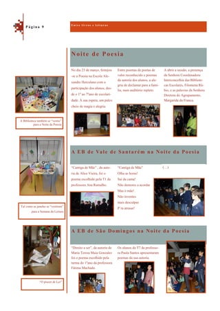 Noite de Poesia
A EB de São Domingos na Noite da Poesia
A abrir a sessão, a presença
da Senhora Coordenadora
Interconcelhia das Bibliote-
cas Escolares, Filomena Rú-
bio, e as palavras da Senhora
Diretora do Agrupamento,
Margarida da Franca.
No dia 23 de março, festejou
-se a Poesia na Escola Ale-
xandre Herculano com a
participação dos alunos, des-
de o 1º ao 7ºano de escolari-
dade. À sua espera, um palco
cheio de magia e alegria.
Entre poemas de poetas de
valor reconhecido e poemas
da autoria dos alunos, a ale-
gria de declamar para a famí-
lia, num auditório repleto.
A EB de Vale de Santarém na Noite da Poesia
“Cantiga de Mãe” , da auto-
ria de Alice Vieira, foi o
poema escolhido pela T1 da
professora Ana Ramalho.
“Cantiga de Mãe”
Olha as horas!
Sai da cama!
Não demores a acordar
Mas ó mãe!
Não inventes
mais desculpas
P´ra atrasar!
“Direito a ser”, da autoria de
Maria Teresa Maia Gonzalez
foi o poema escolhido pela
turma do 1ºano da professora
Fátima Machado.
Os alunos da T7 da professo-
ra Paula Santos apresentaram
poemas da sua autoria.
E n t r e l i v r o s e l e i t u r a s
P á g i n a 9
Tal como as janelas se “vestiram”
para a Semana da Leitura
A Biblioteca também se “vestiu”
para a Noite da Poesia
“O prazer de Ler”
(…)
 
