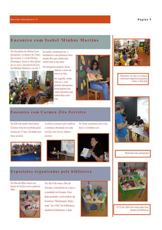 Exposições organizadas pela biblioteca
No Dia da Mãe fomos em
busca de títulos com a palavra
Mãe.
No dia 9 de maio, Dia da
Europa, comemora-se a paz e
a unidade na Europa. Esta
data assinala o aniversário da
histórica “Declaração Schu-
man” de 1950. Na biblioteca
também lembrámos a data.
Encontro com Isabel Minhós Martins
Na disciplina de Oferta Com-
plementar, os alunos do 2ºano,
das turmas 3 e 4 da EB São
Domingos, leram a obra Quan-
do eu nasci, da autoria de Isa-
bel Minhós Martins e no dia 7
de junho, receberam-na e
brindarem a sua presença mos-
trando-lhe que conheciam
muito bem a sua obra.
Em pequenos grupos, decla-
maram o texto do
início ao fim.
De seguida, senta-
ram-se e, com
grande entusiasmo,
participaram nos
vários desafios que
Isabel lhes colo-
cou.
Encontro com Carmen Zita Ferreira
No final, encantou com a sua
doce e cristalina voz.
Na EB Alexandre Herculano,
Carmen Zita foi recebida pelas
turmas do 5º ano, divididas por
duas sessões.
A autora começou por explicar
a temática abordada em cada
um dos seus livros infanto-
juvenis.
P á g i n a 5
Momento dos autógrafos
O 25 de Abril foi outra data lem-
brada na biblioteca
Momento em que as crianças
colocaram algumas perguntas
sobre a obra lida
 
