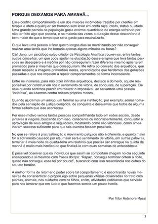 3
PORQUE DEIXAMOS PARA AMANHÃ...
Esse conflito comportamental é um dos maiores incômodos trazidos por clientes em
terapia e afeta a qualquer ser humano sem levar em conta raça, credo, status ou idade.
Uma grande parcela da população gasta enorme quantidade de energia sofrendo por
não ter feito algo que poderia, e na maioria das vezes a duração desse desconforto é
bem maior do que o tempo que seria gasto para neutralizá-lo.
O que leva uma pessoa a ficar quatro longos dias se martirizando por não conseguir
realizar uma tarefa que lhe tomaria apenas alguns minutos ou horas?
Carl Jung, um psicólogo suíço criador da Psicologia Analítica trouxe-nos, entre tantos
outros conceitos, um que pode ajudar na elucidação desse enigma que leva tantas pes-
soas ao desespero e à insônia por não conseguirem fazer diferente mesmo após terem
prometido para si mesmas que conseguiriam. Me refiro ao conceito dos arquétipos, que
dizem respeito à imagens primordiais inatas, aprendizados que herdamos das gerações
passadas e que nos impelem a repetir comportamentos de forma inconsciente.
Entre os inúmeros, para não dizer infinitos arquétipos, destaco o do herói, aquele res-
ponsável por construir em nós o sentimento de vitória, de conquista, de superação. Ele
atua quando sentimos prazer em realizar o impossível, ao salvarmos uma pessoa
“indefesa”, ao lutarmos contra nossos próprios medos.
Quando ajudamos um amigo, um familiar ou uma instituição, por exemplo, somos toma-
dos pela sensação de justiça cumprida, de conquista e desejamos que todos de alguma
forma saibam que isso aconteceu.
Por esse motivo vemos tantas pessoas compartilhando tudo em redes sociais, desde
jantares à viagens, buscando com isso, consciente ou inconscientemente, conquistar a
aprovação de seus amigos e seguidores, mostrando como são vitoriosas, como amea-
lharam sucesso suficiente para que tais eventos fossem possíveis.
No que se refere à procrastinação o movimento psíquico não é diferente, e quanto maior
for o sofrimento causado por ela, maior será o sentimento de vitória, em outras palavras,
terminar à meia noite da quarta-feira um relatório que precisa ser entregue na quinta de
manhã é muito mais heróico do que finalizá-lo com duas semanas de antecedência.
É possível observar que os indivíduos que assim se comportam chegam no dia seguinte
enaltecendo a si mesmos com frases do tipo: “Rapaz, consegui terminar ontem à noite,
quase não consegui, essa foi por pouco!”, buscando com isso ressonância nos outros do
seu ato heróico.
A melhor forma de retomar o poder sobre tal comportamento é encontrando novas ma-
neiras de conscientizar o próprio ego sobre pequenas vitórias observadas no trato com
plantas, animais, nos cuidados com os filhos, enfim, atividades cotidianas que servirão
para nos lembrar que em tudo o que fazemos somos um pouco heróis.
Por Vitor Antenore Rossi
 
