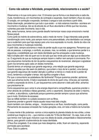 4
Como não sabotar a felicidade, prosperidade, relacionamento e a saúde?
Observemos o rio que corre para o mar. O Universo que se formou e se desenvolve a cada dia,
muda, transforma-se, em movimentos de contração e expansão. Assim também o fluxo do corpo.
O coração, em contração e expansão, bombeia o sangue e tudo acontece a partir disto.
Desta observação, percebemos que tudo o que existe – e nisto estamos inseridos– acontece em
movimento e mudança. Isto se dá através de um fluxo abundante e infinito que traz recursos,
nutrientes para este movimento. Isso é vida.
Nós, seres humanos, temos como grande desafio harmonizar nosso corpo emocional e mental.
Nossa psiquê.
Como parte do instinto de sobrevivência, está o medo de morrer. O ego interpreta cada grande
transformação como morte, pois sempre morre uma personalidade, uma identidade e as crenças
que a sustentam para que haja espaço para uma nova expressão no mundo, diante da vida e de
seus movimentos e mudanças inerentes.
A partir disto, sempre acionamos o medo de perder aquilo a que nos apegamos. Pensamos que
são as pessoas, o emprego, o conforto, as posses, mas, na verdade, o que tememos perder é a
segurança, a estabilidade que vem desta identidade que fica ameaçada a cada mudança.
Não é simples abrir mão de quem se é e de tudo que isso rende para ser algo que se desconhe-
ce. O argumento de que as mudanças sempre trazem o melhor nem sempre é convincente. Por-
que arquivamos momentos de dor da perda e esquecemos de reverenciar, abençoar e agradecer
quem nos tornamos após cada um destes momentos.
Quando temos um emprego que garante segurança, uma relação que garante segurança
(mesmo aquelas que não saem do platônico, que evitam o risco de ter e perder), uma doença
que garante segurança (de receber atenção e justificar a inércia e o medo de ter e perder de
novo), tendemos a congelar o tempo. Isto significa congelar o fluxo.
Por que o consumismo se estabeleceu tão facilmente? Porque queremos prender, aprisionar,
tudo que achamos bonito. O belo é expressão do divino de quem criou. Uma joia, por exemplo,
contém a expressão do divino. E, por esquecermos como absorver o belo pelo olhar, achamos
que precisamos ter.
Como esquecemos que o amor é uma energia disponível e compartilhada, queremos prender o
amor através de contratos e falsas garantias, como o casamento. Deixamos de obter o máximo,
o melhor, a abundância, a plenitude porque queremos prender sempre o pouco que achamos
que é muito. Síndrome de escassez.
Isso se reflete também no cuidado excessivo com os filhos.
Queremos prender e garantir intacta aquela nossa mais bela criação.
Assim também com clientes, amigos… Acostumamos a ver fluxo, transformação, como perda.
Pensamento de escassez enraizado faz muitas gerações, eras, em toda a história da humanida-
de.
E nossa mente é tão poderosa –somos a única espécie do planeta dotada de neo-córtex, a área
cerebral que imagina e cria –, que criamos a cada dia “O Dia da Marmota”. Ou seja, mais um dia
que iremos viver tudo igual, inclusive o que nos afasta da saúde, prosperidade e relacionamentos
plenos, para garantir a sobrevivência de nossa identidade.
O fluxo fica congelado. E as coisas que mais desejamos, então, ficam em stand-by, esperando
permissão para acontecer.
Fluxo. Esta é a palavra.
 