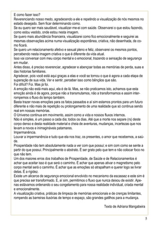 5
E como fazer isso?
Reverenciando nosso medo, agradecendo a ele e repetindo a visualização de nós mesmos no
estado desejado. Sem ficar determinando como.
Se eu quero ser mais saudável, visualizar-me-ei com saúde. Observarei o que estou fazendo,
como estou vestido, onde estou nesta imagem.
Se quero mais abundância financeira, visualizarei como fico emocionalmente e seguirei as
mesmas observações acima numa visualização espontânea, criativa, não desenhada, de co-
mo ficará.
Se quero um relacionamento afetivo e sexual pleno e feliz, observarei os mesmos pontos,
percebendo nesta imagem criativa o que é diferente da vida atual.
Isso vai conversar com meu corpo mental e o emocional, trazendo a sensação de segurança
em mudar.
Antes disso, é preciso reverenciar, agradecer e abençoar todas as memórias de perda, suas e
das historias familiares.
Agradecer, pois você está aqui graças a elas e você se tornou o que é agora a cada etapa de
superação de sua vida. Ver e sentir, perceber isso como bênçãos que são.
Foi difícil? Foi. Mas já foi.
A emoção não está mais aqui, ela é de lá. Mas, se não praticamos isto, achamos que esta
emoção ainda é de agora, porque não a transmutamos, não a transformamos e assim inter-
rompemos o fluxo do tempo também.
Basta trazer novas emoções para os fatos passados e aí sim estamos prontos para um futuro
diferente e não mais de repetição ou prolongamento de uma realidade que só continua sendo
real em nossas memórias.
O Universo continua em movimento, assim como a vida e nossos fluxos internos.
Não é simples, é um passo a cada dia; todos os dias. Até que a morte nos separe (rs) deste
corpo denso e desta realidade material e cheia de aventuras, mudanças, incertezas que nos
levam a novos e inimagináveis patamares.
Impermanência.
Louvar a impermanência e tudo que ela nos traz, os presentes, o amor que recebemos, a saú-
de.
Prosperidade não tem absolutamente nada a ver com que possui; e sim com como se sente a
partir do que possui. Principalmente o abstrato. É ser grato pelo que tem e não colocar foco no
que não tem.
Um dos maiores erros dos trabalhos de Prosperidade, de Saúde e de Relacionamentos é
achar que aceitar isso é que será o caminho. É achar que apenas ativar o magnetismo pelo
corpo mental será o caminho. É achar que as emoções só atrapalham e querer logo se livrar
delas. É a rigidez.
Existe um alicerce de segurança emocional envolvido no mecanismo da escassez e este sim é
que precisa ser transformado. E, aí sim, permitimos o fluxo que nunca deixou de existir. Ape-
nas estávamos ordenando o seu congelamento para nossa realidade individual, criada mental
e emocionalmente.
A visualização criativa, práticas de limpeza de memórias emocionais e de crenças limitantes,
rompendo as barreiras ilusórias de tempo e espaço, são grandes gatilhos para a mudança.
Texto de Adriana Mangabeira
 
