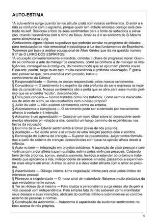 6
AUTO-ESTIMA
"A auto-estima surge quando temos atitude cristã com nossos sentimentos. O amor a si
não se confunde com o egoísmo, porque quem tem atitude amorosa consigo está cen-
trado no self. Deslocou o foco de seus sentimentos para a fonte de sabedoria e eleva-
ção, criando ressonância com o ritmo de Deus. Amar‐se é ir ao encontro de Si Mesmo
como denominava Jung.
Alinhavemos alguns tópicos sugestivos que poderão constar no programa de debates
para reeducação da vida emocional e psicológica à luz dos fundamentos do Espiritismo.
Tomemos por base a análise educacional de Allan Kardec que diz na questão número
917 de O LIVRO DOS ESPÍRITOS:
“A educação convenientemente entendida, constitui a chave do progresso moral. Quan-
do se conhecer a arte de manejar os caracteres, como se conhece a de manejar as inte-
ligências, conseguir‐se‐á corrigi‐los, do mesmo modo que se aprumam plantas novas.
Essa arte, porém, exige muito tato, muita experiência e profunda observação. É grave
erro pensar‐se que, para exercê‐la com proveito, baste o
conhecimento da Ciência”.
§ Responsabilidade — Somos os únicos responsáveis pelos nossos sentimentos.
§ Consciência — O sentimento é o espelho da vida profunda do ser e expressa os reca-
dos da consciência. Nossos sentimentos são a porta que se abre para esse mundo glori-
oso que se encontra “oculto”, desconhecido.
§ Ética para conosco — Somos tratados como nos tratamos. Como sermos merecedo-
res de amor do outro, se não recebemos nem o nosso próprio?
§ Juízo de valor — Não existem sentimentos certos ou errados.
§ Automatismos e complexos — O sentimento pode ser sustentado por mecanismos
alheios à vontade e à intenção.
§ Autoamor é um aprendizado — Construir um novo olhar sobre si, desenvolver senti-
mentos elevados em relação a nós, constitui um longo caminho de experiências nas
fieiras da educação.
§ Domínio de si — Educar sentimentos é tomar posse de nós próprios.
§ Aceitação — Só existe amor a si através de uma relação pacífica com a sombra.
§ Renovação do sistema de crenças — Superar os preconceitos. Julgamentos formula-
dos a partir do sistema de crenças desenvolvidas com base na opinião alheia desde a
infância.
§ Ação no bem — Integração em projetos solidários. A aquisição de valor pessoal e con-
vivência com a dor alheia trazem gratidão, estima pelas vivências pessoais. Cuidando
bem de nós próprios, somos, simultaneamente, levados a estender ao próximo o trata-
mento que aplicamos a nós, independente de sermos amados, passamos a experimen-
tar mais alegria em amar. A ética de amor a si deve estar afinada com o amor ao próxi-
mo.
§ Assertividade — Diálogo interno. Uma negociação íntima para zelar pelos limites do
interesse pessoal.
§ Florescer a singularidade — O maior sinal de maturidade. Estamos muito afastados do
que verdadeiramente somos.
§ Ter as rédeas de si mesmo — Para muitos o personalismo surge nesse ato de gerir a
vida pessoal com independência. Pelo simples fato de não saberem como manifestar
seus desejos e suas intenções, abdicam do controle íntimo e submetem‐se ao controle
externo de pessoas e normas.
§ Construção da autonomia — Autonomia é capacidade de sustentar sentimentos no-
bres acerca de nós próprios.
 
