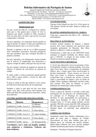 Boletim Informativo da Paróquia de Santos
Igreja Evangélica de Confissão Luterana no Brasil
Av. Francisco Glicério, 626 - José Menino - Santos /SP www.luteranos.com.br/santos
Telefone/Fax: (13) 3237 2616 – E-mail: paroquiadesantos@luteranos.com.br
Pastor Adelar Schünke Tel.: (13) 3224-2880, Cel.: (13) 98112-6532 – E-mail: dsmsantosbr@gmail.com
Presidente: Pasquale Caporrino (13) 3225-2002 / 98121-3744
Blog da Paróquia – www.luteranos-santos.blogspot.com.br
AGOSTO DE 2014
Simplesmente pai
Ser pai é acima de tudo ter a coragem de ir adiante,
tanto para a vida quanto para a morte. É viver as
fraquezas que depois corrigirá no filho, fazendo-se
forte em nome dele e de tudo o que terá de viver para
compreender e enfrentar.
Ser pai é aprender a ser contestado mesmo quando no
auge da lucidez. É esperar. É saber que experiência só
adianta para quem a tem, e só se tem vivendo.
Portanto, é agüentar a dor de ver os filhos passarem
pelos sofrimentos necessários, buscando protegê-los
sem que percebam, para que consigam descobrir os
próprios caminhos.
Ser pai é aprender a ser ultrapassado, mesmo lutando
para se renovar. É compreender sem demonstrar, e
esperar o tempo de colher, ainda que não seja em vida.
Ser pai é atingir o máximo de angústia no máximo de
silêncio. O máximo de convivência no máximo de
solidão.
É, enfim, colher a vitória exatamente quando percebe
que o filho a quem ajudou a crescer já, dele, não
necessita para viver.
É quem se anula na obra que realizou e sorri, sereno,
por tudo haver feito para deixar de ser importante.
Parabéns a todos os pais pelo seu dia, com muita
saúde e paz. Que vocês possam curtir bastante esta
dádiva que Deus lhes proporcionou serem Pais. (Autor
desconhecido)
CULTOS AGOSTO DE 2014 EM SANTOS:
Data Horário Responsável
03/08/2014 19:00h - Com S. C.
P. Hartmut
Hachtmann
10/08/2014 10:00h - Com S. C. P. Hans Spring
17/08/2014 19:00h - Com S. C. P. Adelar Schünke
24/08/2014 10:00h - Com S. C. P. Hans Spring
31/08/2014 10.00h – Devoc. Sr. Hermann Ferle
Convidamos você e toda sua família, também
seus amigos/as e vizinhos/as. Todos/as são
bem-vindos/as.
CULTO INFANTIL:
Teremos Culto Infantil nos dias 10 e 24 de agosto às
10h, durante o horário do culto. Todas as crianças são
convidadas.
PLANTÃO ADMINISTRATIVO NA IGREJA:
Toda terça e quinta-feira das 09h as 13h – Membros
do Presbitério.
DIACONIA E AÇÃO SOCIAL:
Colabore doando produtos de limpeza e higiene
pessoal, bem como alimentos não perecíveis para
campanha permanente de Diaconia. Que Deus
abençoe as dádivas e a todos os doadores.
Comunicamos a todos que no dia 29/07/2014 foram
entregues as doações recebidas nos últimos meses
para o NACAC. A relação de itens doados está
afixada no mural na entrada da Igreja.
MANUTENÇÕES E REFORMAS:
A árvore que representava risco aos passantes e bens,
foi finalmente cortada e as demais podadas. Com estas
ações ficou mais viável a recuperação da instalação
elétrica, pois a fiação agora ficou acessível para as
devidas manutenções. Temos recursos no Livro de
Ouro para tomar os primeiros orçamentos, mas,
esclarecemos que a remoção das arvores e troncos,
expôs a necessidade de reparar o piso na frente do
templo. Toda e qualquer colaboração será bem vinda,
pois estamos bem perto de eliminar os graves
problemas de manutenções ainda existentes.
CONFRATERNIZAÇÃO:
Temos a alegria de informar e convidar a todos para
participarem de um churrasco de confraternização a
ser realizado no 2º Domingo de Agosto (Dia
dos Pais). É uma oportunidade de convivermos e
ajudar nossa Paróquia. O valor é de R$ 30,00
(crianças entre 7 e 12 anos, pagam metade); cerveja
(garrafa) R$ 8,00; cerveja (lata) R$ 4,00; refrigerante
R$ 3,00; água R$ 2,00 e sobremesas R$ 3,00. Favor
informar quem vai participar para planejarmos
melhor.
LIMPEZA DO TEMPLO:
Atualmente, temos duas famílias colaborando com a
ajuda de custo para a limpeza do Templo.
Necessitamos de mais duas famílias para que a
limpeza possa ser realizada nas demais semanas.
Quem puder colaborar, por favor, procure qualquer
membro da Diretoria para maiores informações.
Saudações - Presidente: Pasquale Caporrino.
 