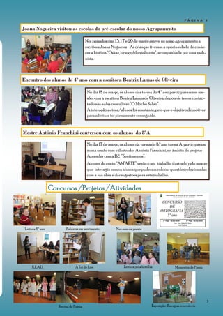 3
Leitura pela família
P Á G I N A 3
Nos passados dias 13, 1 7 e 20 de março esteve no nosso agrupamento a
escritora Joana Nogueira . As crianças tiveram a oportunidade de conhe-
cer a história “Oskar, o crocodilo violinista”, acompanhada por uma violi-
nista.
Concursos /Projetos /Atividades
Joana Nogueira visitou as escolas do pré-escolar do nosso Agrupamento
Leitura 6º ano Palavras em movimento
Recital de Poesia
À Toi de Lire Momentos de Poesia
Nas asas da poesia
R.E.A.D.
Encontro dos alunos do 4º ano com a escritora Beatriz Lamas de Oliveira
No dia 18 de março, os alunos das turma do 4.º ano participaram em ses-
sões com a escritora Beatriz Lamas de Oliveira, depois de terem contac-
tado nas aulas com o livro “O Mocho Sábio”.
A interação autora/alunos foi constante, pelo que o objetivo de motivar
para a leitura foi plenamente conseguido.
Exposição : Energias renováveis.
Mestre António Franchini conversou com os alunos do 8ºA
No dia 17 de março, os alunos da turma do 8.º ano turma A participaram
numa sessão com o ilustrador António Franchini, no âmbito do projeto:
Aprender com a BE “Sentimentos”.
Autores do conto “AM’ARTE” verão o seu trabalho ilustrado pelo mestre
que interagiu com os alunos que puderam colocar questões relacionadas
com a sua obra e dar sugestões para este trabalho..
 
