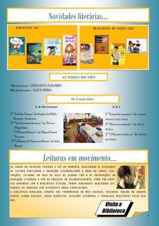4
B I B L I O T E C A S E B 1
Novidades literárias...
B I B L I O T E C A D A E S C O L A S E D E
Leituras em movimento...
A O L O N G O D O P R I M E I R O P E R Í O D O E A T É A O M O M E N T O , R E A L I Z A R A M - S E A T I V I D A D E S
D E L E I T U R A P A R T I L H A D A E A N I M A Ç Ã O L I T E R Á R I A , C O M O A H O R A D O C O N T O , I L U S -
T R A Ç Õ E S , L E I T U R A S E M S A L A D E A U L A D E A C O R D O C O M A A S O R I E N T A Ç Õ E S D A
E D U C A Ç Ã O L I T E R Á R I A E C O M O S P R O J E T O S E M D E S E N V O L V I M E N T O , C O M O P O R E X E M -
P L O A P R E N D E R C O M A B I B L I O T E C A E S C O L A R . F O R A M I G U A L M E N T E R E A L I Z A D A S A T I -
V I D A D E S D E P A R C E R I A C O M D I F E R E N T E S Á R E A S C U R R I C U L A R E S .
A B I B L I O T E C A D I V U L G O U , A T R A V É S D A S F E R R A M E N T A S D A W E B ( B L O G U E , F A C E B O O K , P Á G I N A D O A G R U P A -
M E N T O ) L I V R O S D I G I T A I S , J O G O S D I D Á T I C O S , E S C O L H A S L I T E R Á R I A S E T R A B A L H O S R E A L I Z A D O S P E L O S A L U -
N O S .
Visita a
Biblioteca
Os 3 mais lidos
1º “A Fada Oriana” de Sophia de Mello
Breyner Andresen
2º “Três histórias de amor” de Álvaro
Magalhães
“ O Planeta Branco” de Miguel Sousa
Tavares
3º “O Rapaz de Pijama às Riscas” de John
Boyne
Mês de janeiro - LUÍSA DUCLA SOARES
Mês de fevereiro - ALICE VIEIRA
AUTORES DO MÊS
1º “Versos de cacaracá “ de António
Manuel Couto Viana
2º “Elmer e o passarão “ de David
McKee
3º “O Karaté te dou eu” de Geróni-
mo Stilton
E. B. São Lourenço E. B. 1
 