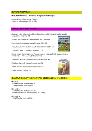 OUTRAS INICIATIVAS

MERCADO AGROBIO – Produtos de agricultura biológica

Parque Marechal Carmona, Cascais
Todos os sábados das 10h às 18h



LIVROS - aquisições recentes


. Bacelar, Luísa e Junqueira, Sónia, Falas Português? Iniciação ao Português
 Língua Não materna, Ed.

. Couto, Mia, Histórias Abensonhadas, Ed. Caminho

. Ruy, José, Aristides de Sousa Mendes, (BD), Ed.

. Ruy, José, Humberto Delgado, O General sem medo, Ed.

. Saldanha, Ana, O Romance de Rita R., Ed.

. Sena, Jorge, Homenagem ao Papagaio Verde e outras histórias de animais,
  Colecção     1001 Livros, Lisboa Editora

. Stannard, Russel, O Mundo dos 1001 Mistérios, Ed.

. Wallace, Karen, O rio das framboesas, Ed.

. Wilde, Óscar, O Aniversário da Infanta, Ed.

. Wilde, Óscar, Contos, Ed.




DIAS MUNDIAIS, INTERNACIONAIS, CELEBRAÇÕES, EFEMÉRIDES

Outubro
16- Dia Mundial da Alimentação
31- Dia Mundial da Poupança

Novembro
17- Dia Mundial do Não Fumador
20- Dia dos Direitos Internacionais da Criança

Dezembro
1- Dia Mundial contra a Sida
 