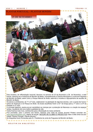 ANO   2   -   NÚMERO       1                                                                     PÁGINA      10

PLANTAR PORTUGAL—PLANTAR MONDIM

       25 DE SETEMBRO




Esta iniciativa, de reflorestação nacional, decorreu na semana de 23 de Novembro a 28 de Novembro, a este
evento, associou-se a Autarquia de Mondim de Basto, nomeadamente a Câmara Municipal e a Junta de Freguesia
de Mondim de Basto, assim como o Parque Natural do Alvão, aderindo a iniciativa o Agrupamento de escolas de
Mondim de Basto.
Os alunos e professores, do 1º e 2º ciclo, colaboraram na plantação de algumas árvores, com a ajuda dos funcio-
nários da Autarquia e do Parque do Alvão. Os locais escolhidos foram a Sr.ª da Graça para p 1º ciclo e a Sª da
Piedade no 2º ciclo.
O principal objectivo, pautou-se por sensibilizar as crianças par a protecção da Natureza e a criação de espaços
verdes, resultando daí uma melhor qualidade de vida.
Todos ficamos mais ricos, contribuindo para a florestação do nosso ambiente.
Fica prometido, para o próximo ano lectivo, faremos uma visita às nossas árvores! Poderá consultar em,
www.agrmondimbasto.com, página da escola, SECÇÃO DE CLUBES E PROJECTOS vídeo e slide show da acti-
vidade “Plantar Portugal - Plantar Mondim””.
As fotografias foram fornecidas pelo Sr. Presidente da Junta de Freguesia de Mondim de Basto.


  BOLETIM       DA   BIBLIOTEC A
 