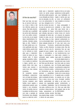 PÁGINA   2



                        Editorial                     buído para o desenvolvi- pações on-line ou em aulas
                                                      mento da escrita porque posteriores e ainda aperfei-
                                                      não temos sabido apropriar çoar suas habilidades de

                      O fim da escrita?               a sua utilização aos interes- registo e escrita para que
                                                      ses da educação, da ciên-      se torne um profissional
                      Dizer que hoje, nas esco-       cia e do conhecimento. É, mais completo ao terminar
                      las, se escreve muito pou-      por isso, obrigação de to- o 12º ano.
                      co, é dizer o óbvio e não       dos nós, ensinar nas esco- A nossa preocupação          é
                      nos referimos apenas aos        las que ao escrever-se em constante e tudo temos
                      alunos. Mas todos devería-      computadores     se   preze feito para tornar real o
                      mos saber que a qualidade       pela qualidade da lingua- acima descrito. Só este ano
                      da escrita está relacionada     gem utilizada, seja para a lectivo temos em marcha
                      com uma prática constan-        composição de textos des- um conjunto de projectos
                      te, dia a dia, ao uso regular   tinados ás aulas, aos por-     de promoção de leitura que
                      dessa importantíssima fer-      tais, sites, blogs, ou mes- abarcam praticamente to-
                      ramenta, chamada caneta,        mo na comunicação instan-      dos os alunos do pré até ao
                      lápis ou afim. Também é         tânea realizada através de 3º ciclo, bem como uma
                      de todos sabido que a es-       Messenger,       Facebook, grande parte dos professo-
                      crita qualificada está asso-    Twitter, ou afins. Devemos res desses ciclos. Mas não
                      ciada à leitura, quanto mais    pautar o uso de uma lin- deveremos ficar por aqui
                      se lê, melhores as condi-       guagem em que o vocabu-        pois corremos o risco de
                      ções para o desenvolvi-         lário, a concordância, a nos transformar-mos num
                      mento de textos de reco-        lógica, a acentuação e a oásis onde o deserto é a
                      nhecido    valor.   A leitura   pontuação sejam usadas regra geral. As exigências
                      agrega vocabulário, melho-      devidamente.                   do mundo digital actual e a
                      ra as noções de coerência       Sou contra essas ferramen- evolução para esse mundo
                      e lógica, permite que a         tas? Claro que não até por- dos livros cada vez menos
                      pessoa tenha mais argu-         que os projectores, qua- em formato papel obrigam
                      mentos para escrever e          dros interactivos, computa- os professores a adquirirem
                      ainda torna mais criativas      dores e a Internet constitu-   conhecimentos em Tic que
                      as pessoas.                     em ferramentas que mo- deverão partilhar posterior-
                      Os   constantes      avanços    dernizam     e   possibilitam mente com os seus alunos.
                      tecnológicos    proporciona-    novas experiências de re- O segredo para a excelên-
                      ram, ao longo dos tempos,       gisto e produção de textos.    cia assenta, por um lado,
                      que novos equipamentos e        Para o aluno, cria-se uma numa formação científica
                      recursos   surgissem    para    óptima     oportunidade   de sólida e, por outro, num
                      facilitar novos registos e      estudar com regularidade grande         conhecimento    a
                      praticamente garantir para      os conteúdos trabalhados nível de ferramentas Web
                      sempre o seu armazena-          nas aulas, certificar-se dos 2.0. Claro que nada disto
                      mento. As escolas viram-se      conceitos e ideias demons- terá qualquer valor se não
                      inundadas nos últimos anos      tradas,    apresentarem   as for PARTILHADO.
                      com toda a panóplia de          eventuais dúvidas através Bom Natal.
                      ferramentas cuja utilização     dos próprios blogs, receber Licínio Borges
                      pouco ou nada tem contri-       o retorno de suas preocu-




BOLETIM      DA   BIBLIOTECA
 